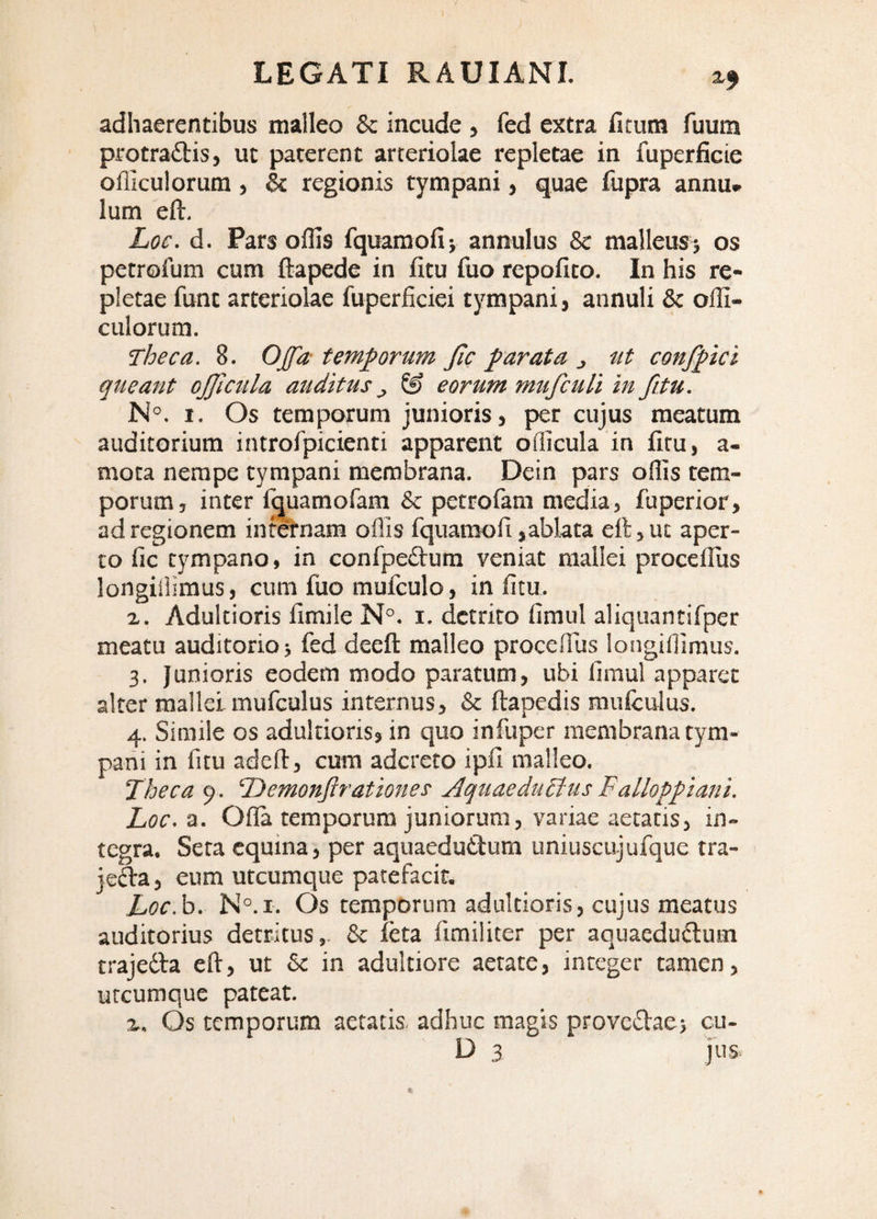 2.5 adhaerentibus malleo & incude , fed extra fitum fuum protra£bis, ut paterent arteriolae repletae in fuperficie olllculorum, & regionis tympani, quae fupra annu. Ium eft. Loc. d. Pars offis fquamofiv annulus & malleus; os petrofum cum ftapede in litu fuo repolito. In his re¬ pletae funt arteriolae fuperficiei tympani, annuli & offi- culorum. Theca. 8. Ojfa temporum Jlc parata j ut confftci queant ojjicula auditus ^ & eorum mufcuU in fitu. N°. 1. Os temporum junioris, per cujus meatum auditorium introlpicienti apparent officula in litu, a- mota nempe tympani membrana. Dein pars offis tem¬ porum, inter l(|uamofam & petrofam media, fuperior, ad regionem inteiTiam offis fquamofi,ablata eft, ut aper¬ to fic tympano, in confpedum veniat mallei proceffiis longiiiiraus, cum fuo mufculo, in litu. 2. Adultioris limile N°. i. detrito fimul aliquantifper meatu auditorio; fed deeft malleo proceffiis longiffimus. 3. Junioris eodem modo paratum, ubi limul apparet alter mallei mufculus internus, & ftapedis mulculus. 4. Simile os adultioris, in quo infuper membrana tym¬ pani in fitu adeft, cum adcreto ipll malleo. Theca 9. ‘Demonflrationes Aquaedudfus Falloppiani. Loc.^. Olla temporum juniorum, variae aetatis, in¬ tegra. Sera equina, per aquaeductum uniuscujufque tra- je(fta, eum utcumque patefacit. Loc.h. N°.r. Os temporum adultioris, cujus meatus auditorius detritus,- & leta fimiliter per aquaeduClum trajeCla eft, ut & in adultiore aetate, integer tamen, utcumque pateat. 2. Os temporum aetatis, adhuc magis proveCtae; cu- D 3 jus