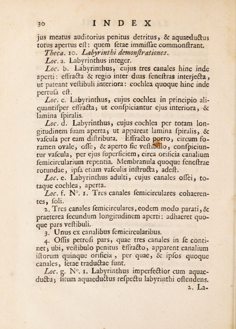 jus meatus auditorius penitus detritus, & aquaeduftus totus apertus ed: quem fetae immifiae comtnonftrant. Theca. IO. Labyrinthi demonfirationes. Loc. a. Labyrinthus integer. Loc. b. Labyrinthus, cujus tres canales hinc inde aperti: effra^ia & regio inter duas feneftras interjefta, ii’t pateant vellibuli interiora: cochlea quoque hinc inde pertufa eft. Loc. c. Labyrinthus, cujus cochlea in principio ali- quantifper eiFradaj ut confpiciantur ejus interiora, & lamina fpiralis. Loc.d. Labyrinthus, cujus cochlea per totam lon¬ gitudinem fuam apertaj ut appareat lamina fpiralis, & vafcula per eam diftribura. Effradlo porro, circum fo¬ ramen ovale, ofle, & aperto fic veftil^lo, confpiciun- tur vafcula, per ejus fuperficiem, circa orificia canalium femicircularium repentia. Membranula quoque feneftrae rotundae, ipfa etiam vafculis inftrufta, adeft. Loc. e. Labyrinthus adulti, cujus canales offei, to¬ taque cochlea, aperta. Loc. f. N°. I. Tres canales femicirculares cohaeren¬ tes, foli. a. Tres canales femicirculares,eodem modo parati,& praeterea fecundum longitudinem aperti; adhaeret quo¬ que pars veftibuli. 3. Unus ex canalibus femicircularibus. 4. Offis petrofi pars, quae tres canales in fe conti- netjubi, vcftibulo penitus tffrafto, apparent canalium illorum quinque orificia , per quae, & ipfos quoque canales, fetae traduftae funt. Loc. g. N°. I. Labyrinthus imperfedior cum aquae- dudu j fitum aquaedudus rcfpedu labyrinthi ollendens. La-