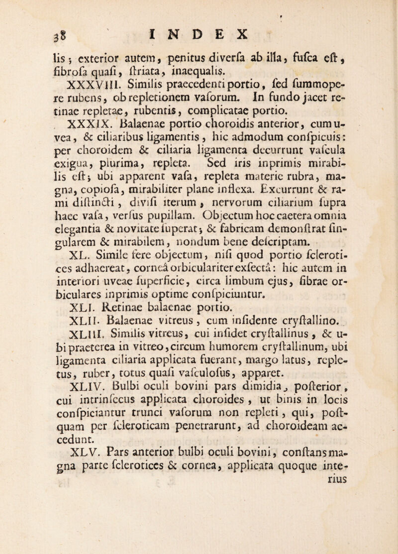 3S INDEX lis ; exterior autem, penitus diverfa ab illa, fulca eft« fibrofa quali, ftriata, inaequalis. XXXVIIl. Similis praecedenti portio, fed furamope- re rubens, o.b repletionem vaforum. In fundo jacet re¬ tinae repletae, rubentis, complicatae portio. , XXXIX. Balaenae portio choroidis anterior, cumu- vea, & ciliaribus ligamentis, hic admodum confpicuis : per choroidem & ciliaria ligamenta decurrunt vafcula exigua, plurima, repleta. Sed iris in primis mirabi¬ lis eft i ubi apparent vafa, repleta materie rubra, ma¬ gna, copiofa, mirabiliter plane inflexa. Excurrunt & ra¬ mi diflinfti, divifi iterum, nervorum ciliarium fupra haec vala, verfus pupillam. Objectum hoc caetera omnia elegantia & novitate Ibperat-, & fabricam demonflrat lin¬ gularem & mirabilem, nondum bene delcriptam. XL. Simile fere objectum, nili quod portio fcleroti- ces adhaereat, corneiorbiculariterexfecta: hic autem in interiori uveae luperficie, circa limbum ejus, fibrae or¬ biculares inprimis optime confpiciuiitur, XLl. Retinae balaenae portio. XLII- Balaenae vitreus, cum infidente cryftallino.. XHII. Similis vitreus, cui inlidet cryftallinus , & u- bipraeterea in vitreo,circum humorem cryftallinum, ubi ligamenta ciliaria applicata fuerant, margo latus, reple¬ tus, ruber, totus quali vafculofus, apparet. XLIV. Bulbi oculi bovini pars dimidia j pofterior, cui intrinfccus applicata choroides , ut binis in locis confpiciantur trunci vaforura non repleti, qui, poft- quam per fcleroticara penetrarunt, ad choroideam ac¬ cedunt. XLV. Pars anterior bulbi oculi bovini, conflans ma¬ gna parce fcleroticcs £c cornea, applicata quoque inte¬ rius