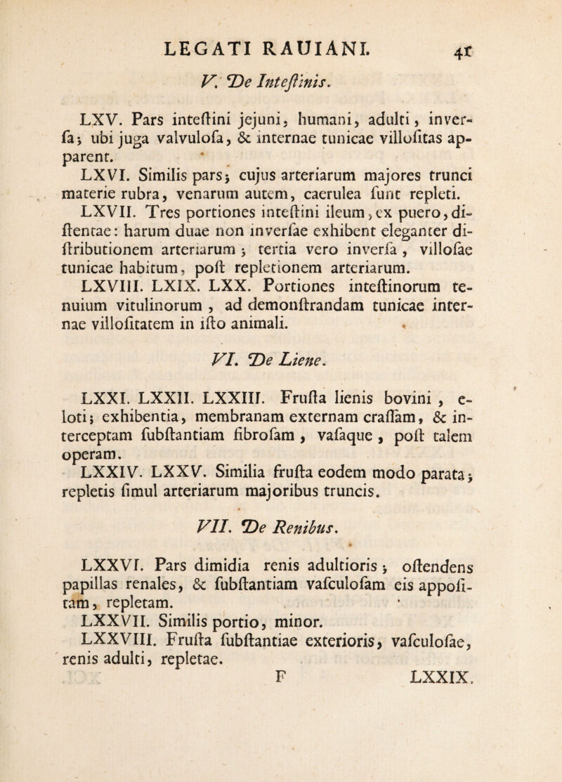 V. 2)^ Intefimis. LXV. Pars inteflini jejuni, humani, adulti, inver- faj ubi juga valvulofa, & internae tunicae villolitas ap¬ parent. LXVI. Similis pars5 cujus arteriarum majores trunci materie rubra, venarum autem, caerulea furit repleti. LXVII. Tres portiones inteftini ileum,ex puero,di- ftentae: harum duae non inverfae exhibent eleganter di- flributionem arteriarum 5 tertia vero inverfa , villolae tunicae habitum, poft repletionem arteriarum. LXVIII. LXIX. LXX. Portiones inteftinorum te¬ nuium vitulinorum , ad demonftrandam tunicae inter¬ nae villolitatem in ifto animali. VI. Oi? Liene. LXXI. LXXII. LXXin. Frufla lienis bovini , c- lotij exhibentia, membranam externam craflam, & in¬ terceptam fubftantiam fibrofara , vafaque , polt talem operam. LXXIV. LXXV. Similia frufta eodem modo parata > repletis fimul arteriarum majoribus truncis. VII. *De Renibus. LXXVr. Pars dimidia renis adultioris > oftendens papillas renales, & fubftantiam vafculofam eis appoft- tam, repletam. LXXVII. Similis portio, minor. LXXVIII. Frufta fubftantiae exterioris, vafculolae, renis adulti, repletae. F LXXIX,