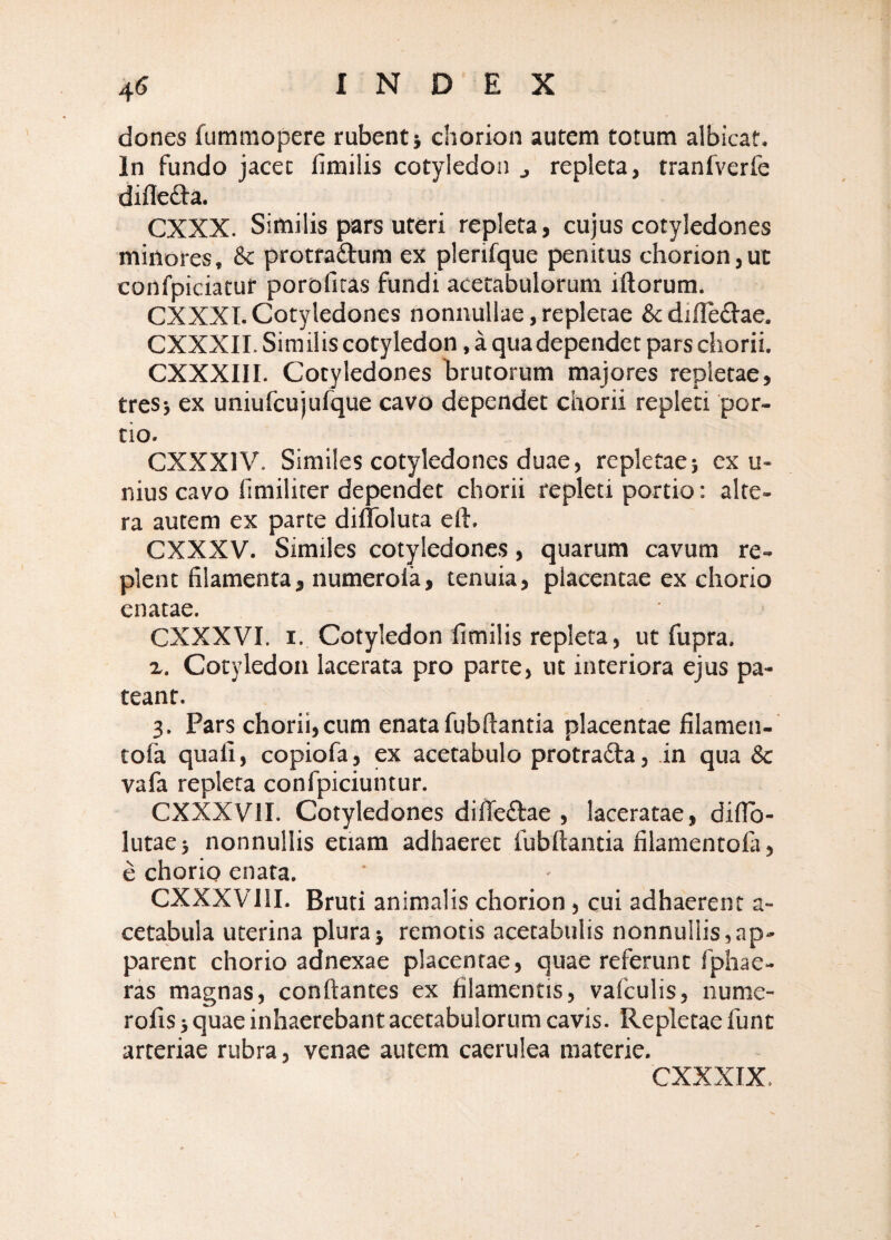 dones fummopere rubent} chorion autem totum albicat. In fundo jacet fimilis cotyledon ^ repleta, tranfverfe difleifa. CXXX. Similis pars uteri repleta, cujus cotyledones minores, 8c protraftum ex plerifque penitus chorion,ut confpiciatur porofiras fundi acetabulorum illorum. CXXXI. Cotyledones nonnullae, repletae &dille£lae. CXXXII. Similis cotyledon, a qua dependet pars chorii. CXXXIII. Cotyledones hrutorum majores repletae, treS} ex uniufcujufque cavo dependet chorii repleti por¬ tio. CXXXIV. Similes cotyledones duae, repletaej ex u- nius cavo fimiliter dependet chorii repleti portio: alte¬ ra autem ex parte dilToluta eft. CXXXV. Similes cotyledones, quarum cavum re¬ plent filamenta, numeroia, tenuia, placentae ex chorio enatae. CXXXVI. I. Cotyledon fimilis repleta, ut fupra. X. Cotyledon lacerata pro parte, ut interiora ejus pa¬ teant. 3. Pars chorii,cum enatafubllantia placentae filamen- tofa quali, copiofa, ex acetabulo protradla, in qua & vafa repleta confpiciuntur. CXXXVII. Cotyledones dilfe£lae , laceratae, difib- lutae} nonnullis etiam adhaeret fubllantia filamentofa, e chorio enata. CXXXVllI. Bruti animalis chorion, cui adhaerent a- cetabula uterina plura} remotis acetabulis nonnullis,ap¬ parent chorio adnexae placentae, quae referunt fphae- ras magnas, conflantes ex filamentis, vafculis, nume- rofis} quae inhaerebant acetabulorum cavis. Repletae funt arteriae rubra, venae autem caerulea materie. CXXXIX.