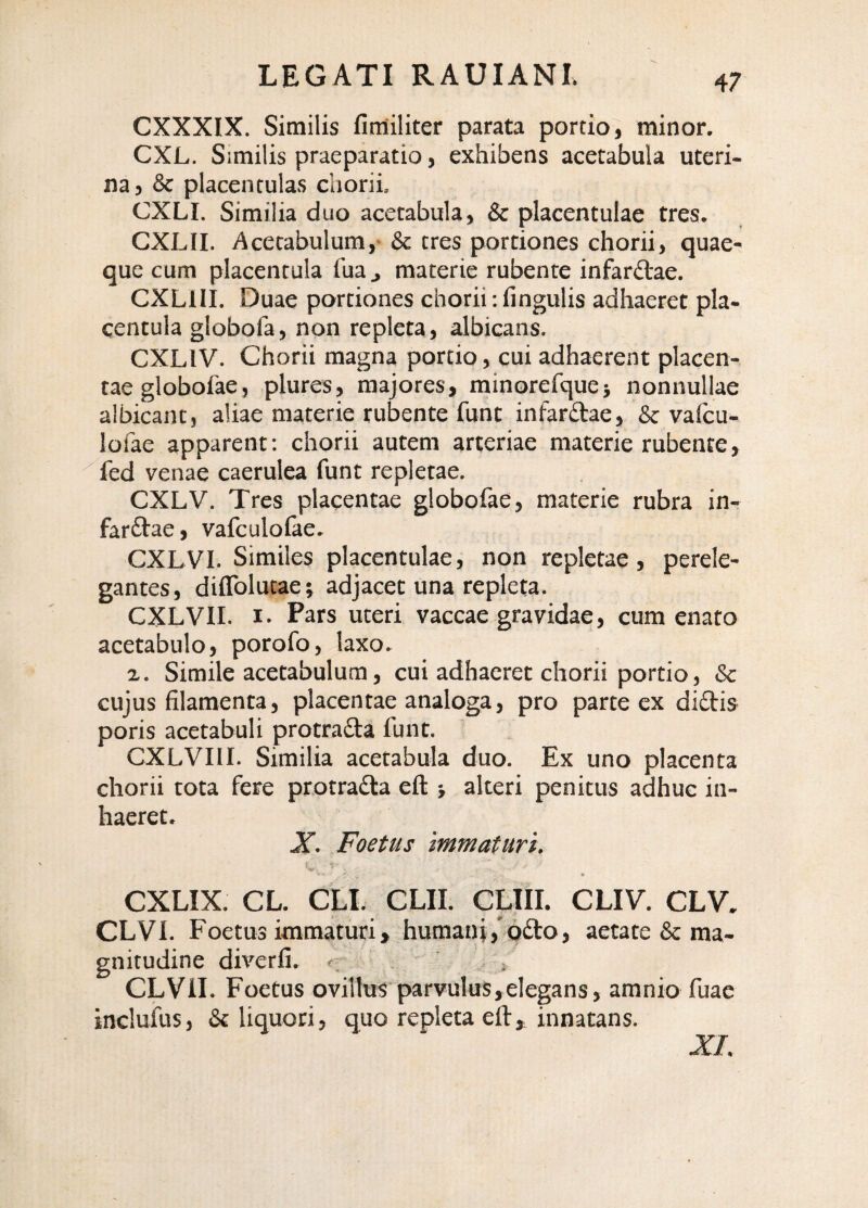 CXXXIX. Similis fimiliter parata portio, minor. CXL. Similis praeparatio, exhibens acetabula uteri¬ na, & placenculas chorii, CXLI. Similia duo acetabula, & placentulae tres. CXLII. Acetabulum,- & tres portiones chorii, quae¬ que cum placentula fua ^ materie rubente infarftae. CXLIII. Duae portiones chorii: fingulis adhaeret pla¬ centula globofa, non repleta, albicans. CXLIV. Chorii magna portio, cui adhaerent placen¬ tae globolae, plures, majores, minorefque} nonnullae albicant, aliae materie rubente funt infarftae, & vaicu- lofae apparent; chorii autem arteriae materie rubente, Ted venae caerulea funt repletae. CXLV. Tres placentae globofae, materie rubra in- farftae, vafculolae. CXLVI. Similes placentulae, non repletae, perele¬ gantes, diflblutae; adjacet una repleta. CXLVII. I. Pars uteri vaccae gravidae, cum enato acetabulo, porofo, laxo. a. Simile acetabulum, cui adhaeret chorii portio, & cujus filamenta, placentae analoga, pro parte ex didis poris acetabuli protrada funt. CXLVIII. Similia acetabula duo. Ex uno placenta chorii tota fere protrada eft alteri penitus adhuc in¬ haeret. X. Foetus immaturi. CXLIX. CL. CLI. CLII. CLIU. CLIV. CLV. CLVl. Foetus immaturi, humani,'odo, aetate & ma¬ gnitudine diverfi. ^ / CLVil. Foetus ovillus parvulus,elegans, amnio fuae incluius, & liquori, quo repleta eft, innatans.