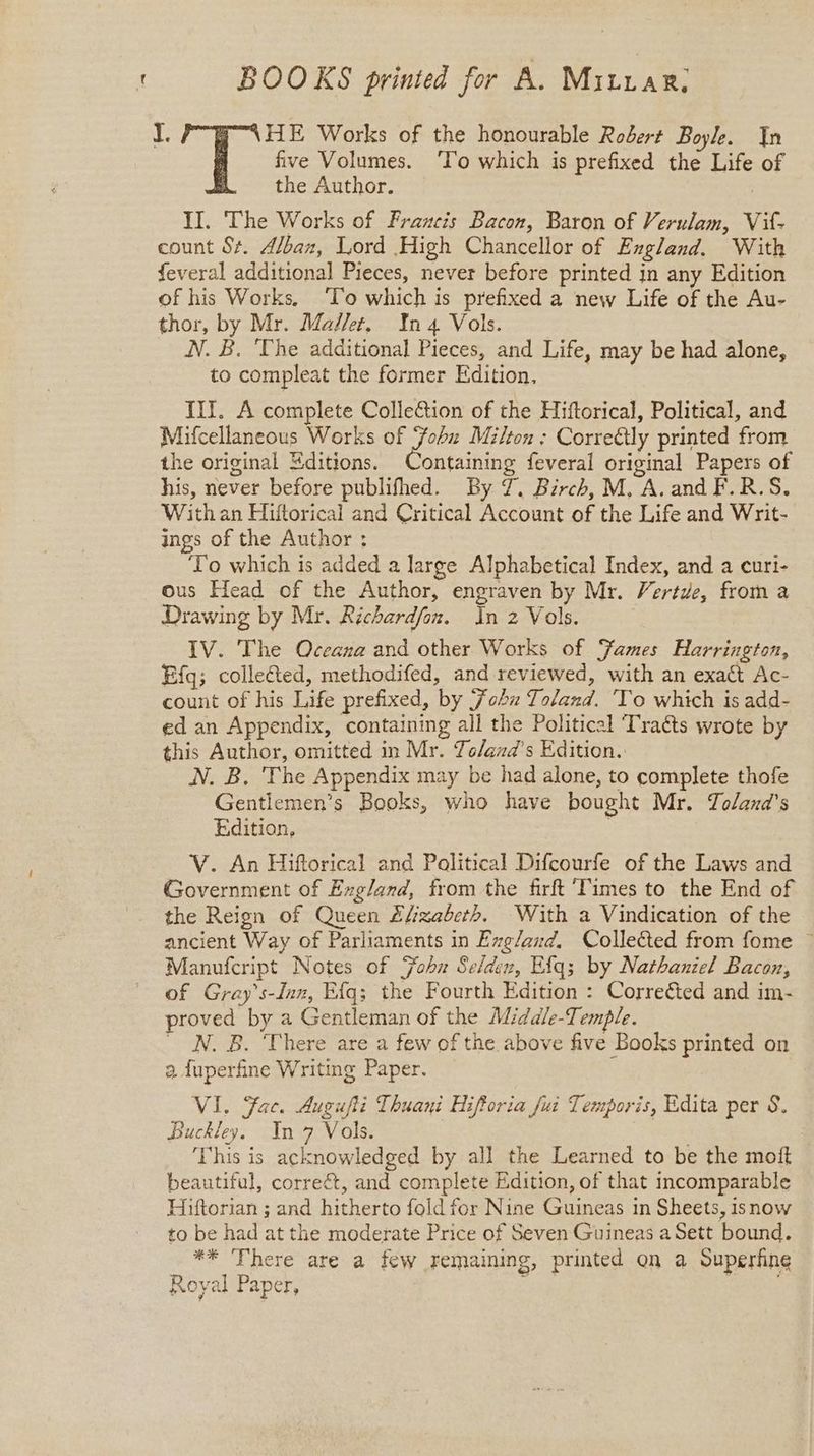 BOOKS printed for A. Mitrar. I. HE Works of the honourable Robert Boyle. In five Volumes. ‘To which is prefixed the Life of the Author. II. The Works of Francis Bacon, Baron of Verulam, Vit- count St. A/bax, Lord High Chancellor of England. With feveral additional Pieces, never before printed jn any Edition of his Works, ‘To which is prefixed a new Life of the Au- thor, by Mr. Maier. In4 Vols. NV. B. ‘The additional Pieces, and Life, may be had alone, to compleat the former Edition, III. A complete Colle&tion of the Hiftorical, Political, and Mifcellaneous Works of Fohu Milton: Correétly printed from the original Editions. Containing feveral original Papers of his, never before publifhed. By 7. Birch, M, A. and F.R.S. With an Hiftorical and Critical Account of the Life and Writ- ings of the Author : To which is added a large Alphabetical Index, and a curi- ous Head of the Author, engraven by Mr. Vertde, from a Drawing by Mr. Richardfon. in 2 Vols. IV. The Oceana and other Works of Fames Harrington, Efgq; collected, methodifed, and reviewed, with an exact Ac- count of his Life prefixed, by Fobu Toland. 'To which is add- ed an Appendix, containing all the Political Traéts wrote by this Author, omitted in Mr. To/and’s Edition. N. B, The Appendix may be had alone, to complete thofe Gentlemen’s Books, who have bought Mr. Zoland’s Edition, V. An Hiftorical and Political Difcourfe of the Laws and Government of Exgland, from the firft Times to the End of the Reign of Queen Sfzabeth. With a Vindication of the ancient Way of Parliaments in Exg/and. Collected from fome ~ Manufcript Notes of ohn Selden, Ef{q; by Nathaniel Bacon, of Gray’s-Inn, Efq; the Fourth Edition : Corrected and im- proved by a Gentleman of the Midadle-Temple. N. B. There are a few of the above five Books printed on a. fuperfine Writing Paper. ‘ VI. Fac. Augufti Thuani Hifforia fui Temporis, Edita per 8, Buckley. In 7 Vols. | aes This is acknowledged by all the Learned to be the moft beautiful, correct, and complete Edition, of that incomparable Hiftorian ; and hitherto fold for Nine Guineas in Sheets, isnow to be had at the moderate Price of Seven Guineas a Sett bound. ** There are a few remaining, printed on a Superfine Royal Paper, re |