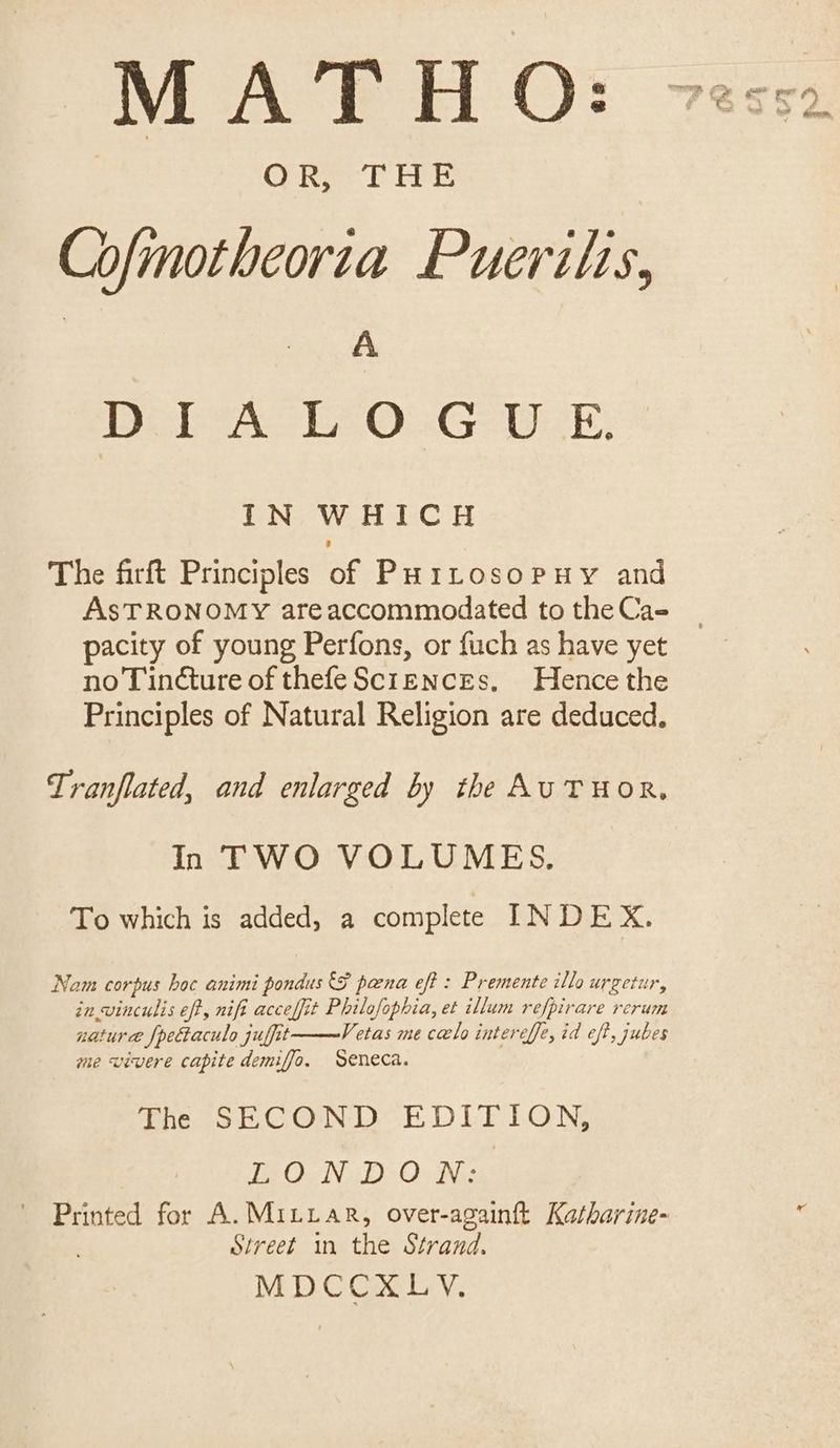 MATHO: Colwe. bE Cofmotheoria Puerilis, | A Bel A LA0:..G- WE. IN WHICH The firft Principles of PuHttosopuy and AsTRONOMY areaccommodated to the Ca- pacity of young Perfons, or fuch as have yet no Tindture of thefeSciencEs. Hence the Principles of Natural Religion are deduced, Tranflated, and enlarged by the AUTHOR. In TWO VOLUMES. To which is added, a complete INDEX. Nam corpus hoc animi pondus SF pana eft : Premente illo urgetur, in winculis eff, nifi acceffit Philofophia, et illum refpirare rerum nature {pectaculo juffit Vetas me calo intereffe, id eft, jubes me wivere capite demiffo, Seneca. The SECOND EDITION, Le Ow DO» Nis Printed for A. MILLAR, over-againtt Katharine- Street in the Strand. MDCCXLYV.