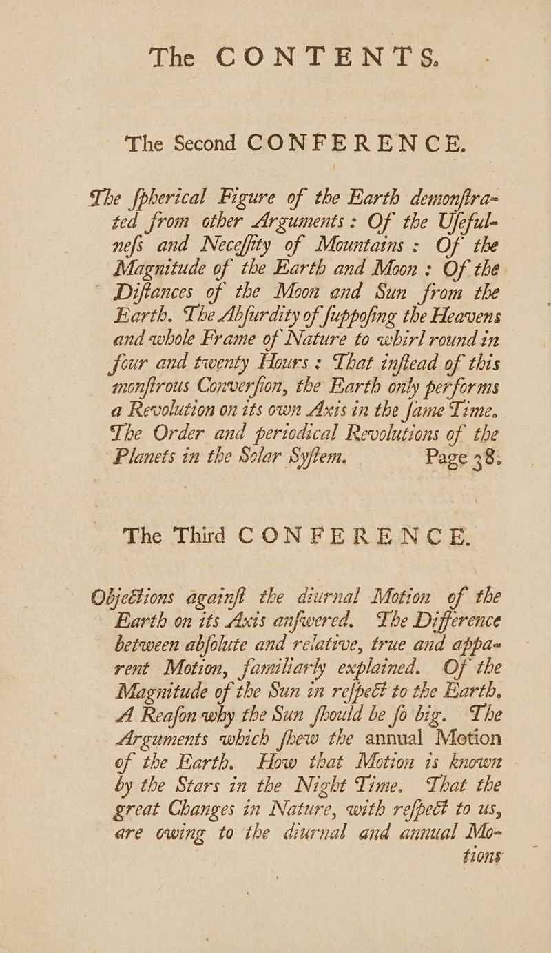 The Second CONFERENCE. The fpberical Figure of the Earth demonftra- ted from other Arguments: Of the Ufeful- nefs and Neceffity of Mountains: Of the Magnitude of the Earth and Moon : Of the | Diftances of the Moon and Sun from the Earth. The Abfurdity of fuppofing the Heavens and whole Frame of Nature to whirl round in four and twenty Hours : That inftead of this monfirous Converfion, the Earth only performs a Revolution on its own Axis in the fame Time. The Order and periodical Revolutions of the “Planets in the Solar Syftem. Page 38; The Third CONFERENCE. Objections againft the diurnal Motion of the Earth on its Axis anfwered, The Difference between abfolute and relative, true and appa~ rent Motion, familiarly explained. Of the Magmitude of the Sun in refpect to the Earth. AA Reafon why the Sun fhould be fo big. The Arguments which fhew the annual Motion of the Earth. How that Motion 1s known by the Stars in the Night Time. That the great Changes in Nature, with refpeét to us, are owing to the diurnal and annual Mo- t10nS