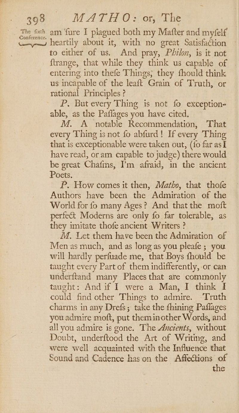 The fixth Conference. am. ‘fure I plagued both my Mafter and myfelf heartily about it, with no great Satisfaction to either of us. And pray, Philon, is it not {trange, that while they think us capable of entering into thefe Things; they fhould think us incapable of the leaft Grain of Truth, or rational Principles ? P. But every Thing is not fo exception- able, as the Paflages you have cited, M. A _ notable Recommendation, That every Thing is not fo abfurd! If every Thing that is exceptionable were taken out, (fo far asI have read, or am capable to judge) there would be great Chafms, I’m afraid, in the ancient Poets. P. How comes it then, Matho, that thofe Authors have been the Admiration of the World for fo many Ages? And that the moft perfect Moderns are only fo far tolerable, as they imitate thofe ancient Writers ? MM. Let them have been the Admiration of Men as much, and as long as you pleafe ; you will hardly perfuade me, that Boys fhould be taught every Part of them indifferently, or can underftand many Places that are commonly taught: And if I were a Man, I think I could find other Things to admire. ‘Truth charms in any Drefs ; take the fhining Paflages you admire moft, put theminother Words, and all you admire is gone. The Ancients, without Doubt, underftood the Art of Writing, and were well acquainted with the Influence that Sound and Cadence has on the Affections of the