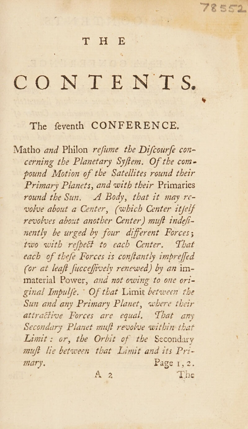 fi) ee oO) ING bo oe ES. The fevenh CONFERENCE, Matho and Philon refume the Difcourfe con- cerning the Planetary Syftem, Of the com» pound Motion of the Satellites round their Primary Planets, and with their Primaries round the Sun. A Body, that it may re- volue about a Center, (which Center itfelf revolves about another Center) muft indefi- nently be urged by four different Forces ; two with refbect to each Center. That each of thefe Forces zs conftantly impreffed (or at leaft fucceffively renewed) by an im- material Power, and not owing to one ori- ginal Impulfe.° Of that Limit between the Sun and any Primary Planet, where their attractive Forces are equal, That any Secondary Planet muft revolve within that Limit: or, the Orbit of the Secondary muft lie between that Limit and its Pri- mary. Page 1,2. A 2 The Sa ~~