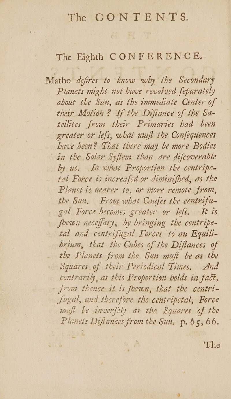 The ee CONFERENCE. Matho de cfires to know why the Secondary Planets might not have revolved Jeparately about the Sun, as the immediate Center of their Motion ? If the Difiance of the Sa- tellites from their Primaries had been greater or lefs, what muft the Confequences have been? That there may be more Bodies in the Solar Syftem than are difcoverable by us. In what Proportion the centripe- tal Force ts increafed or diminifhed, as the Planet is nearer to, or more remote from, the Sun, From what Caufes the centrifu- gal Force becomes greater or lefs. It is fhewn necefary, by bringing the centripe- tal and centrifugal Forces to an Equilt- brium, that the Cubes of the Diftances of the Planets from the Sun muft be as the Squares of their Periodical Times. And contrarily, as this Proportion holds in fad, » from thence it 1s fhewn, that the centri- Jugal, and. therefore the centripetal, Force mift be inverfely as the Squares of the Planets Difiances from the Sun. p. 65, 66. The