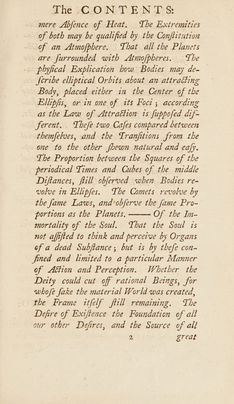 mere Abfence of Heat. The Extremities of both may be qualified by the Conftitution of an Atmofphere. That all the Planets are furrounded with &lt;Atmofpberes. The -.. phyfical Exphication bow Bodies may de- Jeribe elliptical Orbits about an attracting Body, placed either in the Center of the Ellipfis, or in one of its Focz ; according as the Law of Attraction ts fuppofed dif- ferent. Thefe two Cafes compared between themfelves, and the Tranfitions from the one to the other fhewn natural and eafy. The Proportion between the Squares of the periodical Times and Cubes of the middle Diftances, ftill obferved when Bodies re- volve in Ellipfes. The Comets revolve by the fame Laws, and'obferve the fame Pro- portions as the Planets. Of the In- mortality of the Soul. That the Soul is not affifted to think and perceive by Organs of a dead Subftance; but ts by thefe con- fined and limited to a particular Manner of Aétion and Perception. Whether the Deity could cut off rational Beings, for whofe fake the material World was created, rhe Frame itfelf fiill remaining. The Defire of Exifience the Foundation of all our other Defres, and the Source of all
