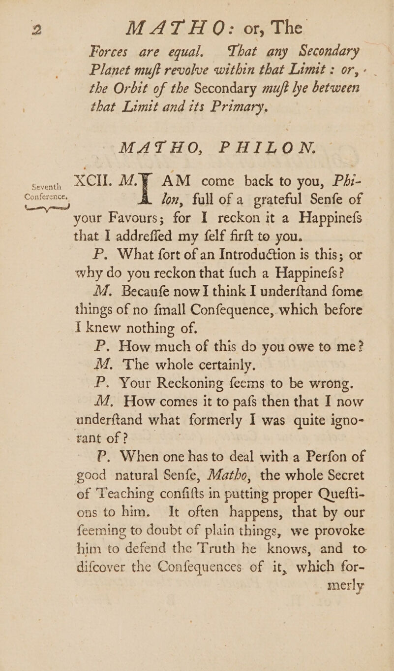 Seventh Forces are equal. That any Secondary Planet muft revolve within that Limit : or, the Orbit of the Secondary muft lye between that Limit and tts Primary. 3 MATHO, PHILON. XCII. ae AM come back to you, Phi- fon, full of a grateful Senfe of your Favours; for I reckon it a Happine(s that I addrefled my felf firft to you. P. What fort of an Introduétion is this; or why do yon reckon that {uch a Happinefs? M. Becaufe nowI think I underftand fome things of no fmall Confequence, which before I knew nothing of. P. How much of this do you owe to me? M. The whole certainly. P. Your Reckoning feems to be wrong. JM, How comes it to pafs then that I now P, When one has to deal with a Perfon of good natural Senfe, Matho, the whole Secret of Teaching confifts in putting proper Quefti- ons to him. It often happens, that by our feeming to doubt of plain things, we provoke him to defend the Truth he knows, and to difcover the Confequences. of it, which for- merly