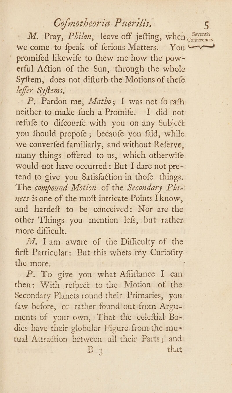 we come to fpeak of ferious Matters. You promifed likewife to fhew me how the pow- erful AGtion of the Sun, through the whole Syftem, does not difturb the Motions of thefe leffer Syftems. | P, Pardon me, Matho; I was not fo rath neither to make fuch a Promife. I did not refufe to difcourfe with you on any Subje&amp; you fhould propofe ; becaufe you faid, while we converfed familiarly, and without Referve, many things offered to us, which otherwife would not have occurred: But I dare not pre- tend to give you Satisfaction in thofe things. nets is one of the moft intricate Points I know, and hardeft to be conceived: Nor are the more difficult. MM. Iam aware of thie Dimieuley of the the more. P. To give you what Affiftance I can faw before, or rather found’ out from Argu- ments of your own, That the celeftial Bo- dies have their globular Figure from the. mu- tual Attraction between all their Parts; and B 3 that Seventh onference.