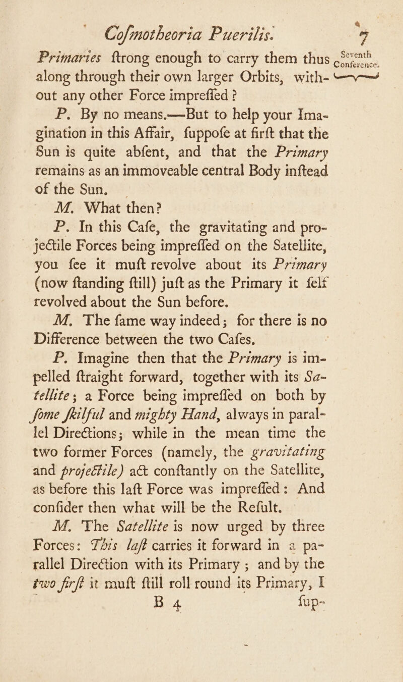 Primaries {trong enough to carry them thus .°7*. along through their own larger Orbits, with- —.~—~ out any other Force imprefied ? P. By no means.—But to help your Ima- gination in this Affair, fuppofe at firft that the Sun is quite abfent, and that the Primary remains as an immoveable central Body inftead of the Sun. M, What then? P. In this Cafe, the gravitating and pro- _ jectile Forces being impreffed on the Satellite, you fee it muft revolve about its Przmary (now ftanding ftill) juft as the Primary it felf revolved about the Sun before. M, The fame way indeed; for there is no Difference between the two Cafes, | P. Imagine then that the Primary is im- pelled ftraight forward, together with its Sa- tellite; a Force being imprefled on both by fome feilful and mighty Hand, always in paral- lel Dire€tions; while in the mean time the two former Forces (namely, the gravitating and projectile) act conftantly on the Satellite, as before this laft Force was imprefled: And confider then what will be the Refult. M. The Satellite is now urged by three Forces: Tis laf? carries it forward in a pa- rallel DireGtion with its Primary ; and by the two firfe xt mult fill roll round its Primary, | ; B 4 fup-