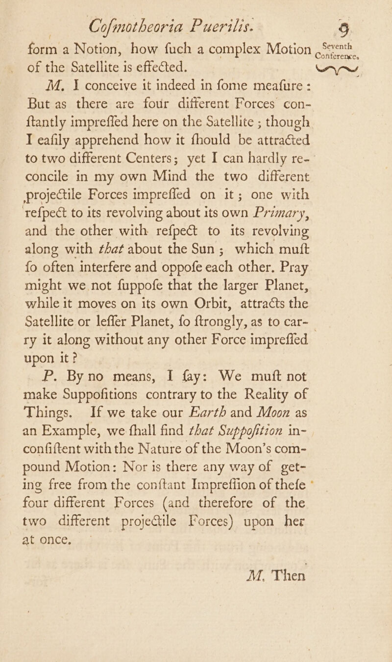 form a Notion, how fuch a complex Motion Seven of the Satellite is effected. wy M, I conceive it indeed in fome meafure : But as there are four different Forces con- {tantly impreffed here on the Satellite ; though I eafily apprehend how it fhould be attracted to two different Centers; yet I can hardly re- concile in my own Mind the two different projectile Forces imprefled on it; one with tefpect to its revolving about its own Primary, and the other with refpect to its revolving along with that about the Sun; which mutt fo often interfere and oppofe each other. Pray might we not fuppofe that the larger Planet, while it moves on its own Orbit, attracts the Satellite or leffer Planet, {fo ftrongly, as to car-_ ry it along without any other Force imprefied upon it? P. Byno means, I fay: We muit not make Suppofitions contrary to the Reality of Things. If we take our Earth and Moon as an Example, we fhall find that Suppofition in- confiftent with the Nature of the Moon’s com- pound Motion: Nor is there any way of get- ing free from the conftant Impreffion of thefe ° four different Forces (and therefore of the two different projectile Forces) upon her at once. M. Then