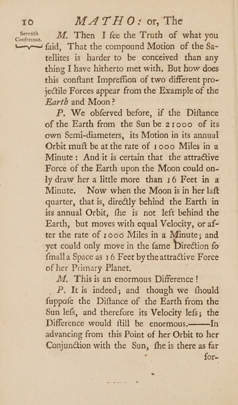 oSeventh = M. Then I fee the Truth of what you -—-—— faid, That the compound Motion of the Sa- tellites is harder to be conceived than any thing I have hitherto met with. But how does this conftant Impreffion of two different pro- jectile Forces appear from the Example of the Earth and Moon? P. We obferved before, if the Diftance of the Earth from the Sun be 21000 of its own Semi-diameters, its Motion in its annual Orbit mutt be at the rate of 1000 Miles in a Minute: And it is certain that the attractive Force of the Earth upon the Moon could on- ly draw her a little more than 16 Feet in a Minute. Now when the Moon is in her laft quarter, that is, dire@tly behind the Earth in its annual Orbit, fhe is not left behind the Earth, but moves with equal Velocity, or af- ter the rate of 1000 Miles in a Minute; and yet could only move in the fame Dire€tion fo {malla Space as 16 Feet by the attractive Force of her Primary Planet. M. This is an enormous Difference ! _ P. It is indeed; and though we fhould fuppofe the Diftance of the Earth from the Sun lefs, and therefore its Velocity lefs; the Difference would {till be enormous. In advancing from this Point of her Orbit to her Conjunction with the Sun, fhe is there as far f for-