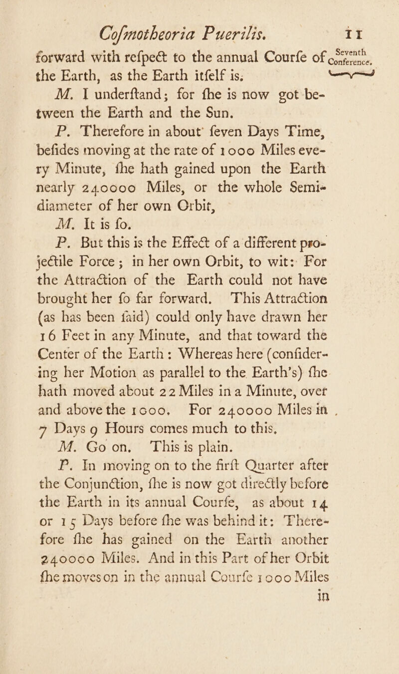 forward with refpe&amp; to the annual Courfe of 0 onference. the Earth, as the Earth itfelf is; a Gia M. IJ underftand; for fhe is now got-be- tween the Earth and the Sun. P. Therefore in about’ feven Days Time, befides moving at the rate of 1000 Miles eve- ry Minute, fhe hath gained upon the Earth nearly 240000 Miles, or the whole Semi diameter of her own Orbit, M., It is fo. P. But this is the Effect of a different pro- jectile Force ; in her own Orbit, to wit: For the Attra€tion of the Earth could not have brought her fo far forward. This Attraction (as has been faid) could only have drawn her 16 Feet in any Minute, and that toward the Center of the Earth: Whereas here (confider- ing her Motion as parallel to the Earth’s) fhe hath moved about 22 Miles ina Minute, over and abovethe 1s0o0, For 240000 Miles in . 7 Days g Hours comes much to this, M. Goon. This is plain. P. In moving on to the firft Quarter after the Conjun@tion, fhe is now got directly before the Earth in its annual Courfe, as about 14 or 15 Days before fhe was behind it: There- fore fhe has gained on the Earth another 240000 Miles. And inthis Part of her Orbit fhe moveson in the annual Courfe 1000 Miles mM