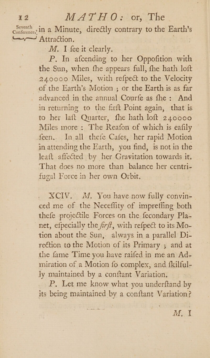 Cotknnesin a Minute, directly contrary to the Earth’s e—v— Attraction. . MM... I.fee4t ‘clearly. P. In afcending to her Oppofition with the Sun, when the appears full, fhe hath loft 240000 Miles, with refpect to the Velocity of the Earth’s Motion ; or the Earth is as far advanced in the annual Courfe as fhe: And in returning to the firft Point again, that is to her laft Quarter, fhe hath loft 240000 Miles more : The Reafon of which 1s eafily feen.. In all thefe Cafes, her rapid Motion in attending the Earth, you find, is not in the leaft affected by her Gravitation towards it. That does no more than balance her centri- fugal Force in her own Orbit. SCIV. 44. You have now fully convin- | ced me of the Necefiity of impreffing both thefe projectile Forces on the fecondary Pla- net, efpecially the ji7/?, with refpect to its Mo- tion about the Sun, always in a parallel Di- rection to the Motion of its Primary ; and at the fame Time you have raifed in me an Ad- miration of a Motion fo complex, and {kilful- ly maintained by a conftant Variation, P. Let me know what you underftand by its being maintained by a conftant Variation? ee ee M. I