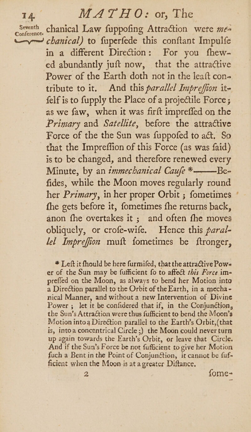 cocenth chanical Law fuppofing Attraction wete me- ——— chanical) to fuperfede this conftant Impulfe in a different Direction: For you fhew- ed abundantly juft now, that the attractive Power of the Earth doth not in the leaft con- tribute to it. And this parallel Inipreffion it= felf is to fupply the Place of a projectile Force ; as we faw, when it was firft imprefled on the Primary and Satellite, before the attractive Force of the the Sun was fuppofed to act. So that the Impreffion of this Force (as was faid) is to be changed, and therefore renewed every Minute, by an zammechanical Caufe * Be- fides, while the Moon moves regularly round her Primary, in her proper Orbit ; fometimes fhe gets before it, fometimes fhe returns back, anon fhe overtakes it ; and often fhe moves obliquely, or crofe-wife. Hence this paral- lel Impreffiion muft fometimes be ftronger, * Left it fhould be here furmifed, that the attractive Pows er of the Sun may be fufficient fo to affect this Force im- prefled on the Moon, as always to bend her Motion into a Dire¢tion parallel to the Orbit of the Earth, in a mecha- nical Manner, and without a new Intervention of Divine | Power ; let it be confidered that if, in the Conjunction, the Sun’s Attraction were thus fufficient to bend the Moon’s Motion intoa Direétion parallel to the Earth’s Orbit,(that is, intoa concentrical Circle ;) the Moon could never turn up again towards the Earth’s Orbit, or leave that Circle. And if the Sun’s Force be not fufficient to give her Motion fuch a Bent in the Point of Conjuntion, it cannot be fuf- ficient when the Moon-is at agreater Diftance. 2 fome- ~~
