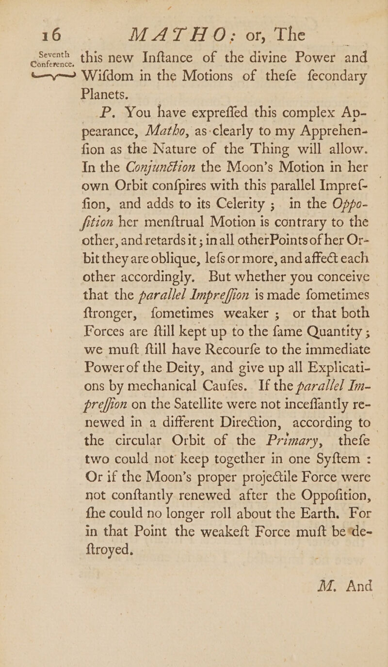 Seventh this new Inftance of the divine Power and ~~ Wifdom in the Motions of thefe fecondary Planets. : | P. You have expreffed this complex Ap-_ pearance, Martho, as-clearly to my Apprehen- fion as the Nature of the Thing will allow. In the Conjunction the Moon’s Motion in her own Orbit confpires with this parallel Impref- — fion, and adds to its Celerity ; in the Oppo- ftion her menftrual Motion is contrary to the other, and retardsit ; inall otherPoints of her Or- bit they are oblique, lefs or more, and affect each other accordingly. But whether you conceive that the parallel Impreffion is made fometimes ftronger, fometimes weaker ; or that both — Forces are ftill kept up to the fame Quantity ; we mutt ftill have Recourfe to the immediate Power of the Deity, and give up all Explicati- ons by mechanical Caufes. If the parallel Im- preffion on the Satellite were not inceffantly re- newed in a different DireGtion, according to_ the circular Orbit of the Primary, thefe two could not keep together in one Syftem : Or if the Moon’s proper projectile Force were not conftantly renewed after the Oppofition, fhe could no longer roll about the Earth. For in that Point the weakeft Force muft be de- {troyed, M. And