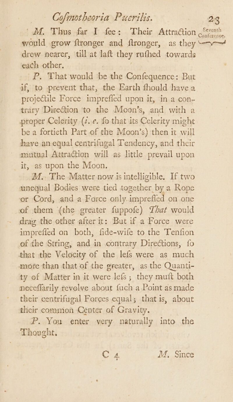 Co sire bagrie Puerilis. 28 M. Thus far I fee: Their AttraGion Seven onference, would grow ftronger and ftronger, as t they —— drew nearer, till at laft they rufthed towards each other. P. That would be the Confequence: But if, to prevent that, the Earth fhould have a projectile Force imprefled upon it, in a con- trary Direction ‘to the Moon’s, and with a proper Celerity (2. ¢. fo that its Celerity might be a fortieth Part of the Moon’s) then it will have an-equal centrifugal Tendency, and their mutual Attraction sil as little prevail upon it, as upon the Moon. M.. The Matter now 1s eer If two unequal Bodies were tied toge REESE a Rope or Cord, anda Force only.imprefled on one of them (the greater fuppofe) That would drag the other after it: But if a Force were imprefied on both, fide-wife to the Tenfion of the String, and in contrary Directions, fo that the Velocity of the lefs were as much more than that of the greater, as the Quanti- ty of Matter in it were lefs; they mutt both neceffarily revolve about fuch a.Point as made their centrifugal Forces equal; that is, about their common Center of Gravity. P. You enter very naturally into the Thought,