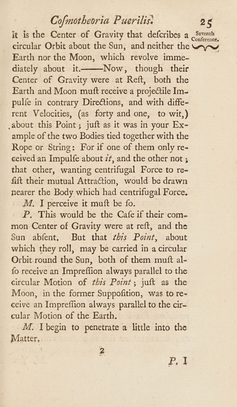 it is the Center of Gravity that defcribes a Seventh circular Orbit about the Sun, and neither the wa-w Farth nor the Moon, which revolve imme- diately about it. Now, though their Center of Gravity were at Reft, both the Earth and Moon mutt receive a projectile Im- pulfe in contrary Diretions, and with diffe- rent Velocities, (as forty and one, to wit,) ,about this Point ; juft as it was in your Ex- ample of the two Bodies tied together with the Rope or String: For if one of them only re- ceived an Impulfe about z¢, and the other not ; that other, wanting centrifugal Force to re- fit their mutual Attraction, would be drawn nearer the Body which had centrifugal Force. M. I perceive it muft be fo. : P., This would be the Cafe if their com- mon Center of Gravity were at reft, and the Sun abfent. But that ¢hzs Point, about which they roll, may be carried in a circular Orbit.round the Sun, both of them mutt al- fo receive an Impreflion always parallel to the circular Motion of th7s Point; juft as the Moon, in the former Suppofition, was to re- ceive an Impreffion always parallel to the cir- cular Motion of the Earth. M, I begin to penetrate a little into the Matter, . | 2 eg