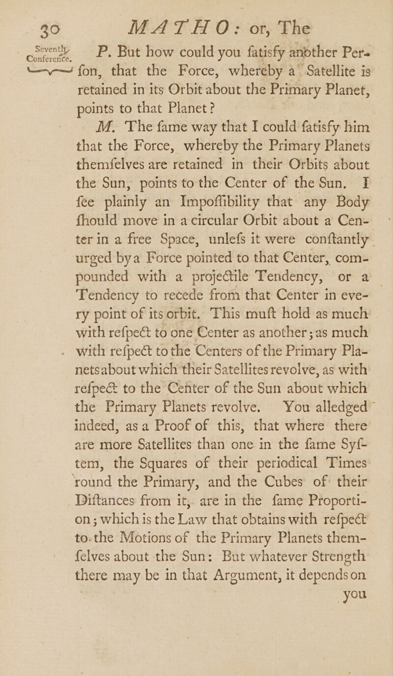 owls P, But how could you fatisfy another Pers “—--— fon, that the Force, whereby a Satellite is retained in its Orbit about the Primary Planet, points to that Planet? M. The fame way that I could fatisfy him that the Force, whereby the Primary Planets themfelves are retained in their Orbits about the Sun, points to the Center of the Sun. I fee plainly an Impoffibility that any Body fhould move in a circular Orbit about a Cen- ter in a free Space, unlefs it were conftantly. urged bya Force pointed to that Center, com- pounded with a projectile Tendency, or a Tendency to recede from that Center in eve- ry point of its orbit. This muft hold as much with refpeé to one Center as another ;as much . with refpect tothe Centers of the Primary Pla- netsabout which their Satellites revolve, as with refpect to the Center of the Sun about which the Primary Planets revolve. You alledged™ indeed, asa Proof of this, that where there are more Satellites than one in the fame Syf- tem, the Squares of their periodical Times round the Primary, and the Cubes of: their Diftances from it, are in the fame Proporti- on; which is the Law that obtains with refpect to.the Motions of the Primary Planets them- felves about the Sun: But whatever Strength there may be in that Argument, it depends on you