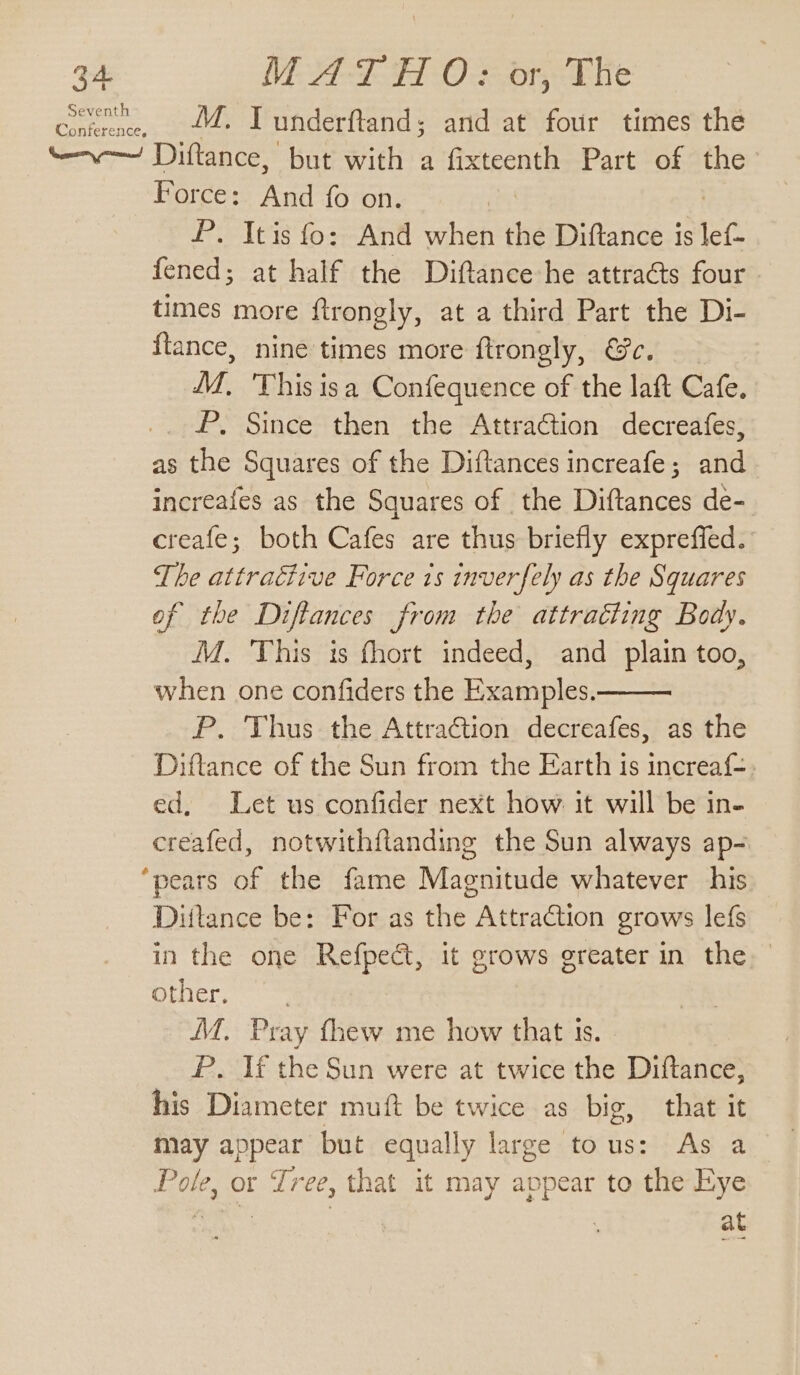 Seventh Cetra, 44. Tunderftand; and at four times the tev Diftance, but with a fixteenth Part of the Force: And fo on. , | P. Itis fo: And when the Diftance is lef- fened; at half the Diftance he attraéts four times more ftrongly, at a third Part the Di- {tance, nine times more ftrongly, @e. M, ‘This isa Confequence of the laft Cafe. P, Since then the Attraction decreafes, as the Squares of the Diftances increafe; and increafes as the Squares of the Diftances de- creafe; both Cafes are thus briefly expreffed. The attractive Force is inverfely as the Squares of the Diftances from the attracting Body. M. This is fhort indeed, and plain too, when one confiders the Examples. P. Thus the Attraction decreafes, as the Diftance of the Sun from the Earth is increaf-. ed, Let us confider next how it will be in- creafed, notwithflanding the Sun always ap- ‘pears of the fame Magnitude whatever his Diftance be: For as the Attraction grows lefs in the one Refpeé, it grows greater in the other. MM. Pray thew me how that is. P. If the Sun were at twice the Diftance, his Diameter muft be twice as big, that it may appear but equally large tous: As a Pole, or Tree, that it may appear to the Eye i Ne at