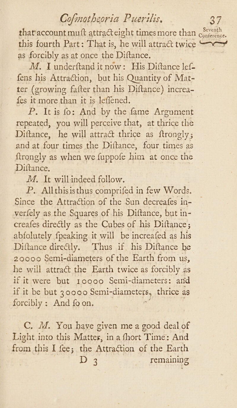 that'account muft attracteight times more than ee, this fourth Part: That is, he will attract twice Srna as forcibly as at once the Diflance. M. I underftand it now: His Diftance lef- fens his Attraction, but his Quantity of Mat- ter (growing fafter than his Diftance) increa- fes it more than it is leffened. | | P. It is fo: And by the fame Argument repeated, you will perceive that, at thrice the Diftance, he will attract thrice as ftrongly; and at four times the Diftance, four times as ftrongly as when we fuppofe him at once the Dittance. M. It willindeed follow. P. Allthisisthus comprifed in few Words. Since the Attraction of the Sun decreafes in- verfely as the Squares of his Diftance, but in- creafes directly as the Cubes of his Diftance; abfolutely {peaking it will be increafed as his Diftance directly. ‘Thus if his Diftance be 20000 Semi-diameters of the Earth from us, he will attract the Earth twice as forcibly as if it were but 10000 Semi-diameters: and if it be but 30000 Semi- piamctcre, thrice as forcibly : And foon, C, M. You haye given me a good deal of Light into this Mattes, in a fhort Time: And from this I fee; the Attraction of the Earth 18 By, remaining