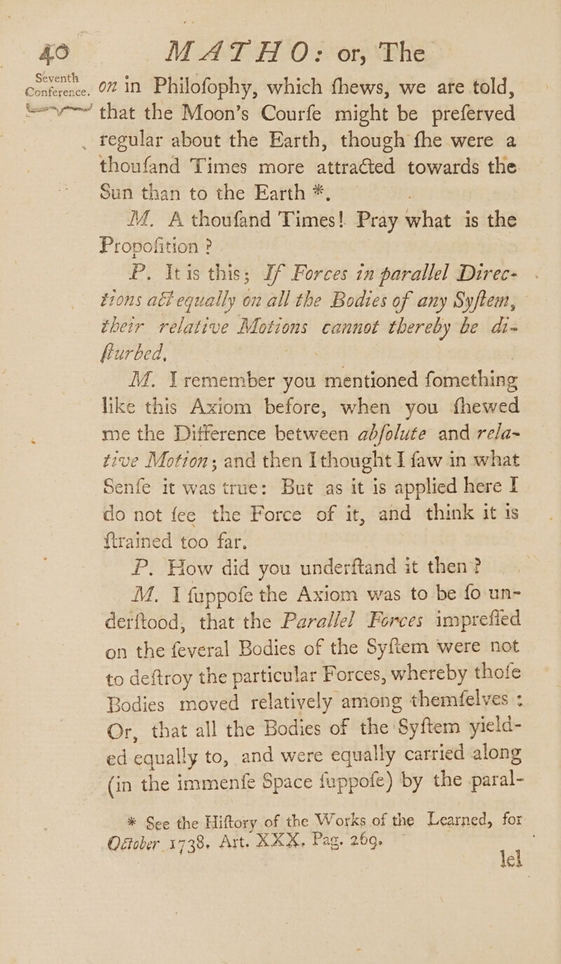 oa : Seventh Conference. MAT HO: or, The on in Philofophy, which fhews, we are told, thoufand Times more attra€ted towards the. Sun than to the Earth *, . iM. A thoufand Times! Pray what is the Propofition ? | P. Itis this; If Forces in parallel Direc- tions atl equally on all the Bodies of any Syftem, their relative Motions cannot thereby be dt- furbed, | | M. Lremember you mentioned fomething like this Axiom before, when you fhewed me the Difference between abfolute and re/a- tive Motion; and then Ithought I faw in what Senfe it was true: But as it is applied here I do not fee the Force of it, and think it 1s {trained too far. th P. How did you underftand it then? M. I fuppofe the Axiom was to be fo un- derftood, that the Parallel Forces imprefied on the feveral Bodies of the Syftem were not to deftroy the particular Forces, whereby thofe Bodies moved relatively among themfelves : Or, that all the Bodies of the Syftem yield- ed equally to, and were equally carried along (in the immenfe Space fuppote) by the paral- * See the Hiftory of the Works of the Learned, for Ostober 1738. Ast. XX&amp;. Pag. 269. tel