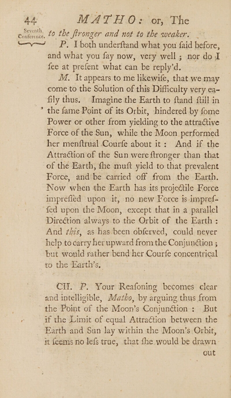 get, Conference. MATHO: or, The to the fironger and not to the weaker. ‘e and what you fay now, very well ; nor do J fee at prefent what can be reply’d. MM. It appears to me likewife, that we may come to the Solution of this Difficulty very ea- fily thus. Imagine the Earth to ftand fill in the fame Point of its Orbit, hindered by fome Power or other from yielding to the attractive Force of the Sun, while the Moon performed Attraction of the Sun were ftronger than that of the Earth, fhe muft yield to that prevalent Force, and be carried off from the Earth. Now when the Earth has its projectile Force umprefied upon it, no new Force 1s impref= fed upon the Moon, except that in a parallel Direction always to the Orbit of the Earth: And ¢his, as has-been obferved, could never help to carry her upward from ne Conjunction ; but would rather bend her Courfe concentrical to the ‘Earth’s, Cll. P. Your Reafoning becomes clear and intelligible, MJazho, by arguing thus from if the Limit of equal Attraétion between the Earth and Sun lay within the Moon’s Orbit, it feems no lefs true, that fhe would be drawn . out