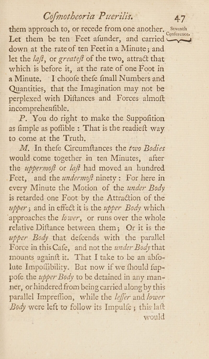 them approach to, or recede from one another. meee Let them be ten Feet afunder, and carried —-\—_g down at the rateof ten Feetin a Minute; and let the /a/?, or greate/t of the two, attract that which is before it, at the rate of one Foot in aMinute. I choofe thefe {mall Numbers and Quantities, that the Imagination may not be perplexed with Diftances and Forces almoft incomprehenfible. P. You do right to make the Suppofition as fimple as poffible : That is the readieft way to come at the Truth. M, In thefe Circumftances the two Bodies would come together in ten Minutes, after the uppermoft or laft had moved an hundred Feet, and the wndermoft ninety: For here in every Minute the Motion of the uazder Body is retarded one Foot by the Attraction of the upper ; and in effect it is the upper Body which approaches the /ower, or runs over the whole relative Diftance between them; Or it is the upper Body that defcends with the parallel Force in thisCafe, and not the wxder Body that mounts again{ft it. That I take to be an abfo- lute Impofibility. But now if we fhould fup- pofe the upper Body to be detained in any man- ner, or hindered from being carried along by this parallel Impreffion, while the /efer and /ower Body were left to follow its Impulfe ; this latt would