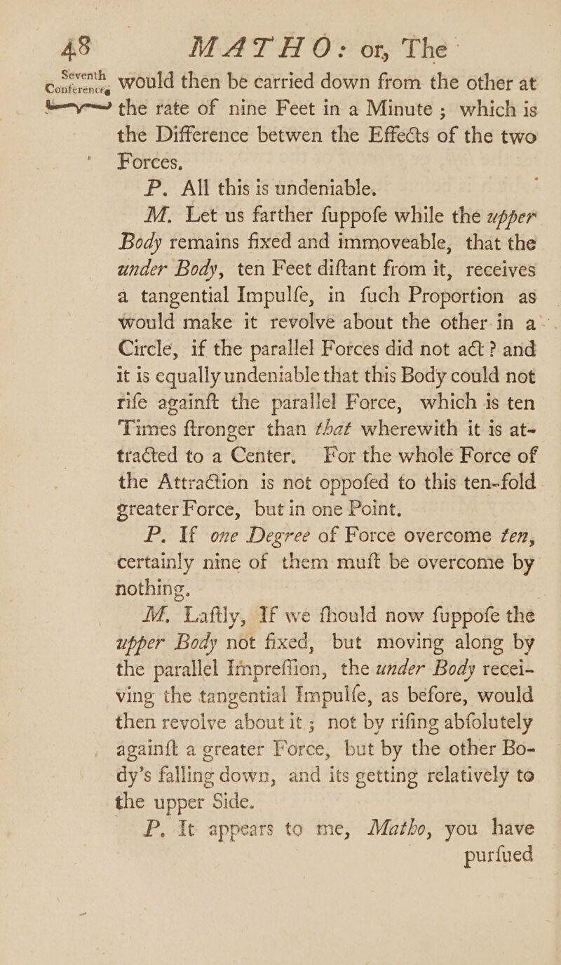 Comment. would then be carried down from the other at ty the rate of nine Feet in a Minute ; which is the Difference betwen the Effects of the two Forces, P. All this is undeniable. M. Let us farther fuppofe while the upper Body remains fixed and immoveable, that the under Body, ten Feet diftant from it, receives a tangential Impulfe, in fuch Proportion as _ would make it revolve about the other in a~. Circle, if the parallel Forces did not at? and it is equally undeniable that this Body could not rife againft the parallel Force, which is ten Times ftronger than ¢4af wherewith it is at~ tracted to a Center. For the whole Force of the Attra&amp;tion is not oppofed to this ten-fold. greater Force, but in one Point. P. If one Degree of Force overcome fen, certainly nine of them muit be overcome by nothing, | IM, Laftly, If we fhould now fuppofe the upper Body not fixed, but moving along by the parallel Impreffion, the under Body recei- ving the tangential Impulfe, as before, would then revolve about it; not by rifing abfolutely again{t a greater Force, but by the other Bo- dy’s falling down, and its getting relatively te the upper Side. P, It appears to me, Matho, you have purfued