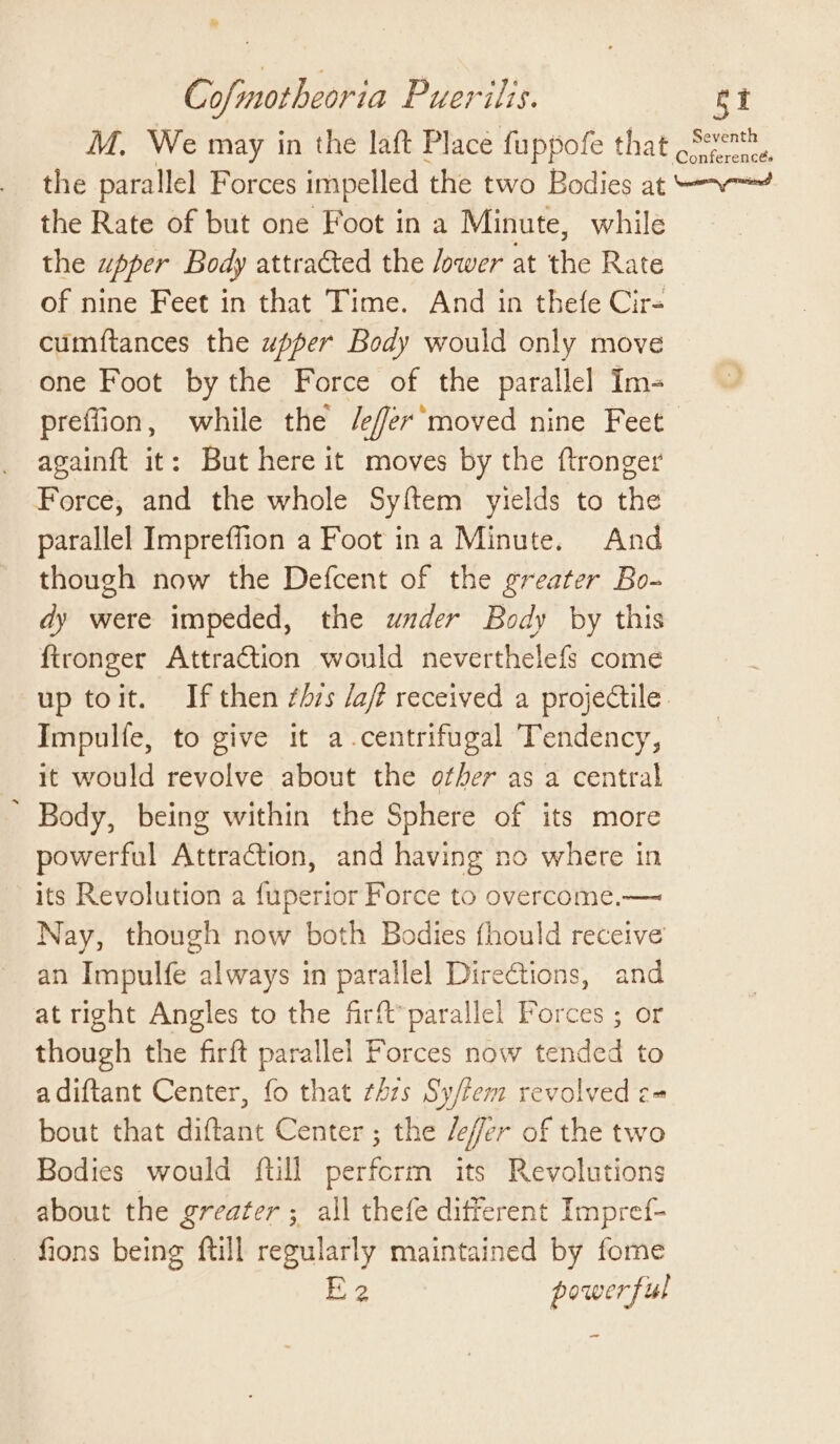 M. We may in the laft Place fuppofe that Sent, the parallel Forces impelled the two Bodies at —~—~ the Rate of but one Foot in a Minute, while the wpper Body attracted the /ower at the Rate of nine Feet in that Time. And in thefe Cir- cumftances the upper Body would only move one Foot by the Force of the parallel Im- preffion, while the /efer’moved nine Feet againft it: But here it moves by the ftronger Force, and the whole Syftem yields to the parallel Impreffion a Foot ina Minute. And though now the Defcent of the greater Bo- dy were impeded, the under Body by this ftronger Attraction would neverthelefs come up toit. IPfthen ¢h7s Jaf received a projectile Impulfe, to give it a-centrifugal Tendency, it would revolve about the other as a central ’ Body, being within the Sphere of its more powerful Attraction, and having no where in its Revolution a fuperior Force to overcome.— Nay, though now both Bodies fhould receive an Impulfe oa PAye in parallel Directions, and at right Angles to the frit parallel Forces ; or though the firft parallel Forces now tended to adiftant Center, fo that thzs Sy/fem revolved c= bout that diftant Center ; the /efer of the two Bodies would {till perform its Revolutions about the greater ; all thefe different Impref- fions being ftill regularly maintained by fome B23 powerful ~