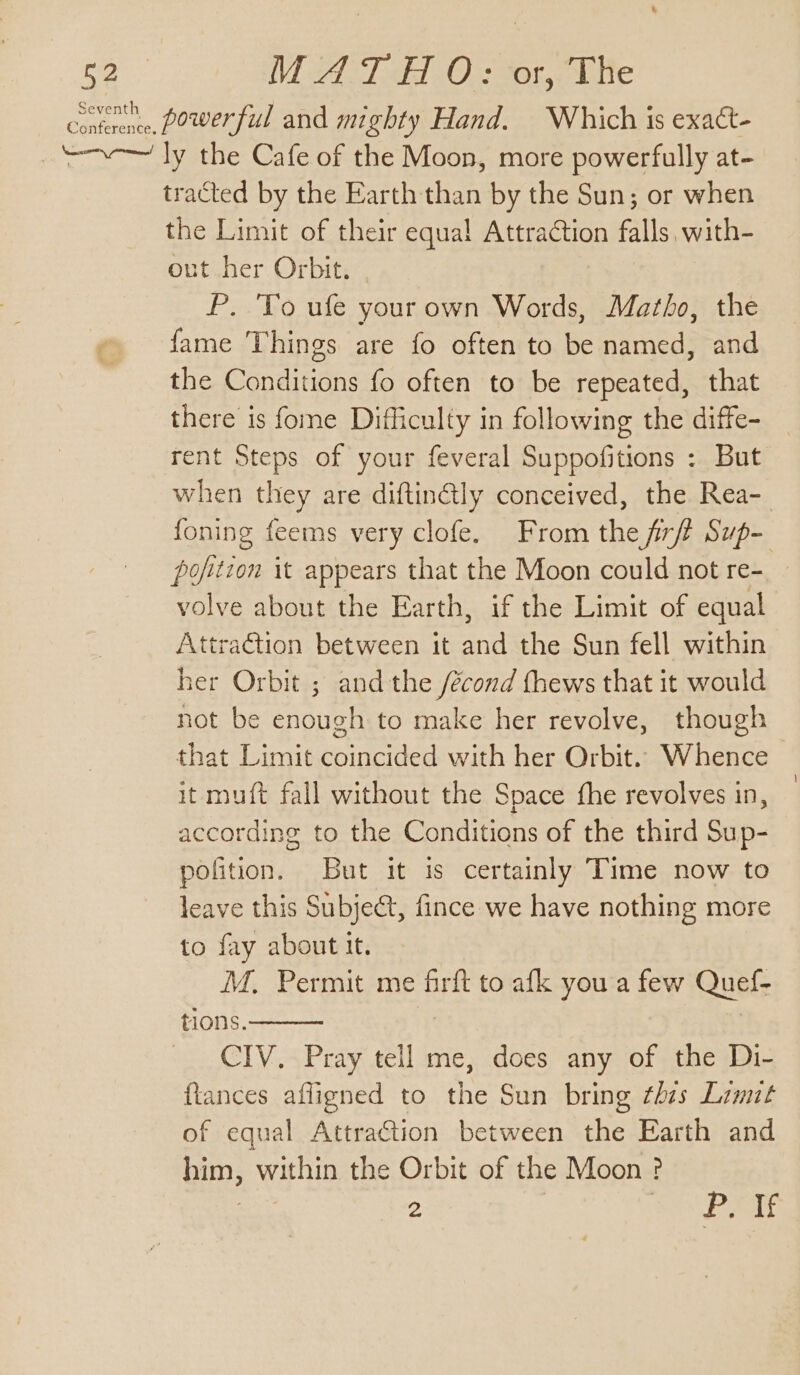 Conttrence, Power ful and mighty Hand. Which is exact- —~—~ ly the Cafe of the Moon, more powerfully at- tracted by the Earth than by the Sun; or when the Limit of their equal Attraction falls, with- out her Orbit. P. To ufe yourown Words, Mazho, the fame Things are fo often to be named, and the Conditions fo often to be repeated, that there is fome Difficulty in following the diffe- rent Steps of your feveral Suppofitions : But when they are diftin@ly conceived, the Rea- foning feems very clofe. From the frft Sup- pofition it appears that the Moon could not re- volve about the Earth, if the Limit of equal AttraGtion between it and the Sun fell within her Orbit ; and the /écond thews that it would not be enough to make her revolve, though that Limit coincided with her Orbit. Whence &gt; it muft fall without the Space fhe revolves in, according to the Conditions of the third Sup- pofition. But it is certainly Time now to leave this Subject, fince we have nothing more to fay about It. | M. Permit me firft to afk you a few Quef- tions. CIV. Pray tell me, does any of the Di- flances afligned to the Sun bring thes Limit of equal Attraction between the Earth and him, within the Orbit of the Moon ? 2 Pot