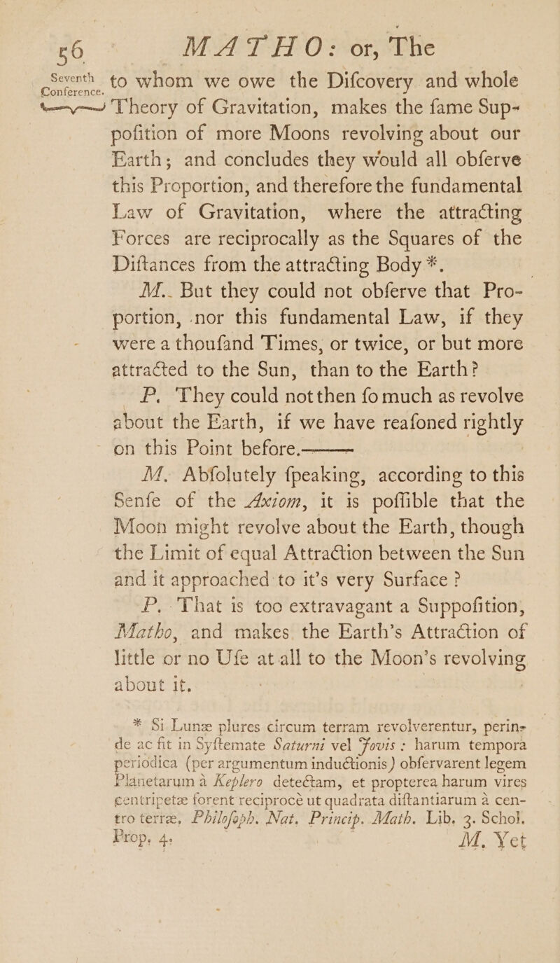 cfeerth to whom we owe the Difcovery and whole “—-—~ Theory of Gravitation, makes the fame Sup- pofition of more Moons revolving about our Earth; and concludes they would all obferve this Proportion, and therefore the fundamental Law of Gravitation, where the attracting Forces are reciprocally as the Squares of the Diftances from the attracting Body *. , I.. But they could not obferve that Pro- portion, nor this fundamental Law, if they were a thoufand Times, or twice, or but more attracted to the Sun, than to the Earth? P. They could not then fo much as revolve about the Earth, if we have reafoned rightly on this Point before. | M, Abfolutely peaking gs according to this Senfe of the Axiom, it is poffible that the Moon might revolve about the Earth, though the Limit of equal Attra@tion between the Sun and it approached to it’s very Surface ? P, That is too extravagant a Suppofition, Matho, and makes. the Earth’s Attraction of little or no Ufe at all to the Moon’s revolving about it. * $i Lune aus circum terram revolverentur, perin- de ac fit in Syftemate Saturni vel Fovis : harum tempora periodica (per argumentum induétionis ) obfervarent leceem Planetarum a Keplero detectam, et propterea harum vires centripetz forent reciprocé ut quadrata diftantiarum a cen- tro terre, Philofaph. Nat. ey Math. Lib. “(i Schol. Prop, 4: M. Yet