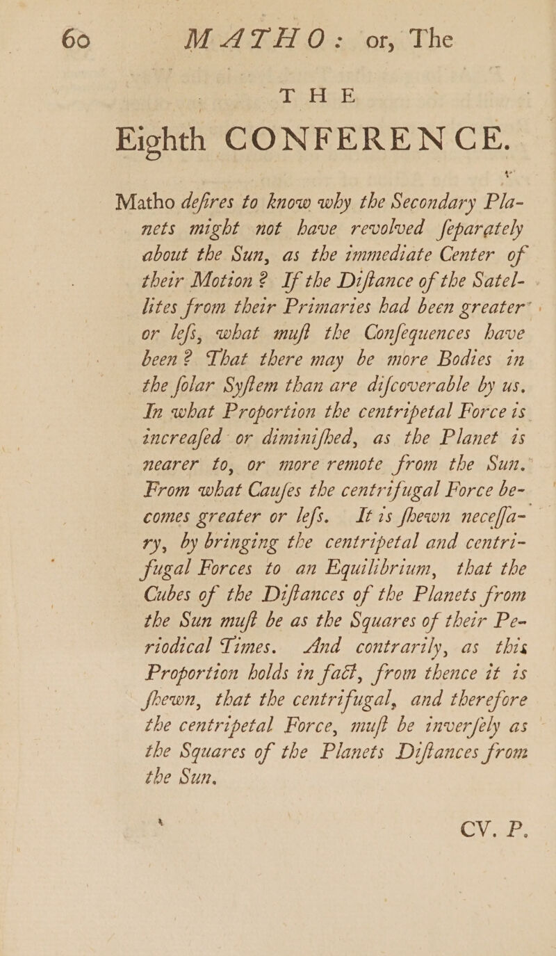 T, HE nets might not have revolved feparately about the Sun, as the immediate Center of their Motion ? If the Diftance of the Satel- . lites from their Primaries had been greater’ | or lefs, what muff the Confequences have been? That there may be more Bodies in In what Proportion the centripetal Force is ancreafed or diminifhed, as the Planet is nearer to, or more remote from the Sun, From what Caufes the centrifugal Force be- comes greater or lefs. Itis fhewn neceffa- ry, by bringing the centripetal and centri- fugal Forces to an Equilibrium, that the Cubes of the Diftances of the Planets from the Sun muft be as the Squares of their Pe- riodical Times. And contrarily, as this Proportion holds in fact, from thence it ts fhewn, that the centrifugal, and therefore the centripetal Force, muft be inverfely as the Squares of the Planets Diftances from the Sun, % Va