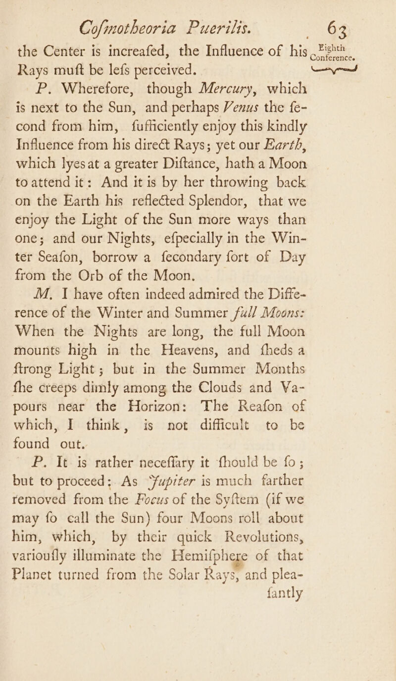 the Center is increafed, the Influence of his Tight Rays muft be lefs perceived. ayn P, Wherefore, though Mercury, which is next to the Sun, and perhaps Venus the fe- cond from him, fufficiently enjoy this kindly Influence from his direct Rays; yet our Earth, which lyesat a greater Diftance, hath a Moon toattend it: And itis by her throwing back on the Earth his reflected Splendor, that we enjoy the Light of the Sun more ways than one; and our Nights, efpecially in the Win- ter Seafon, borrow a fecondary fort of Day from the Orb of the Moon. M, I have often indeed admired the Diffe- rence of the Winter and Summer fu// Moons: When the Nights are long, the full Moon mounts high in the Heavens, and fheds a ftrong Light; but in the Summer Months fhe creeps dimly among the Clouds and Va- pours near the Horizon: The Reafon of which, I think, is not difficult to be found out. P. It is rather neceffary it fhould be fo; but to proceed; As Yupiter is much farther removed from the Focus of the Syftem (if we may fo call the Sun) four Moons roll about him, which, by their quick Revolutions, varioufly illuminate the Hemifphere of that Planet turned from the Solar Rays, and plea- fantly