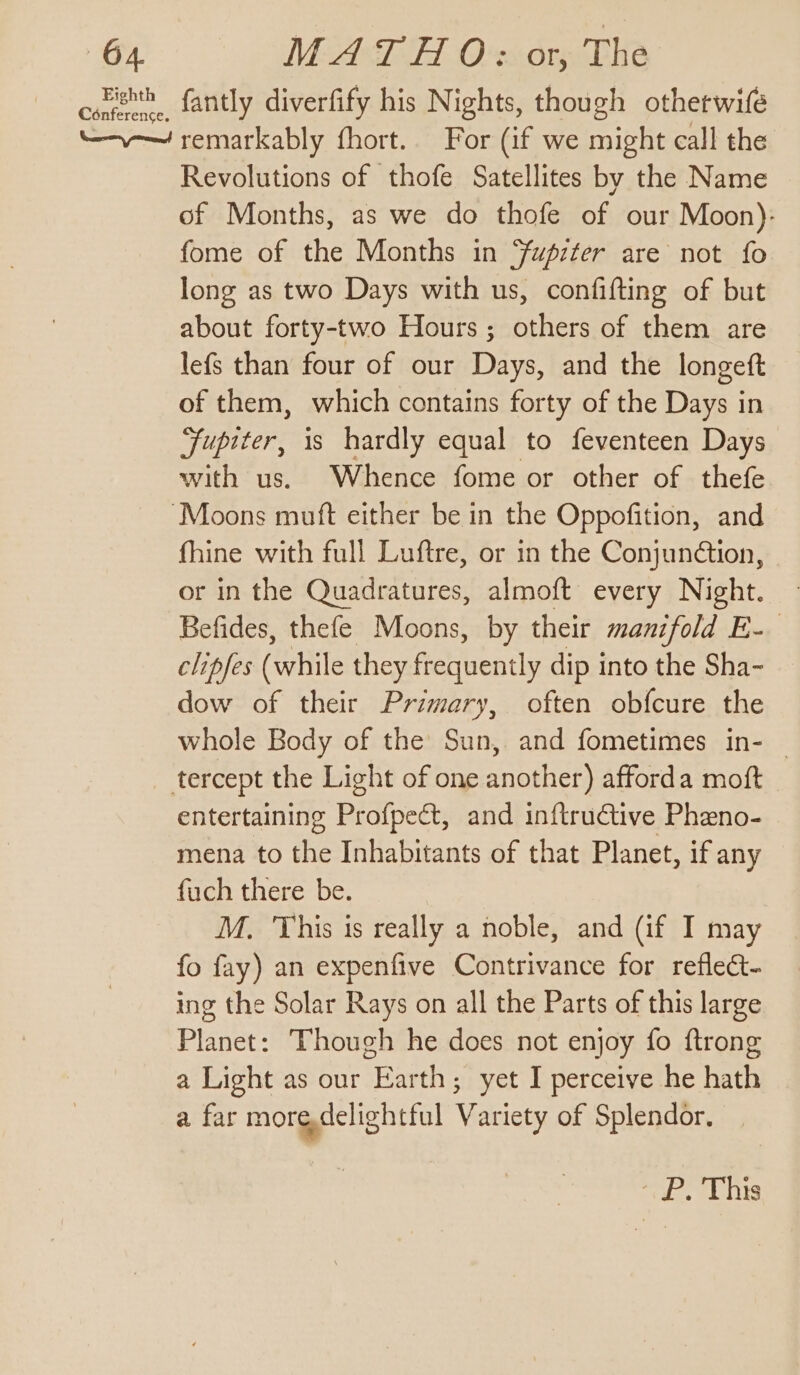 cont fantly diverfify his Nights, though otherwife “——— remarkably fhort.. For (if we might call the Revolutions of thofe Satellites by the Name of Months, as we do thofe of our Moon): fome of the Months in ‘fupzéer are not fo long as two Days with us, confifting of but about forty-two Hours; others of them are lefs than four of our Days, and the longeft of them, which contains forty of the Days in Fupiter, is hardly equal to feventeen Days with us. Whence fome or other of thefe ‘Moons muft either be in the Oppofition, and fhine with full Luftre, or in the Conjundétion, or in the Quadratures, almoft every Night. | Befides, thefe Moons, by their manifold E- clipfes (while they frequently dip into the Sha- dow of their Primary, often obfcure the whole Body of the Sun, and fometimes in- — tercept the Light of one another) afforda moft - entertaining Profpect, and inftructive Pheno- mena to the Inhabitants of that Planet, if any fuch there be. M. This is really a noble, and (if I may fo fay) an expenfive Contrivance for reflect- ing the Solar Rays on all the Parts of this large Planet: Though he does not enjoy fo ftrong a Light as our Earth; yet I perceive he hath a far moredelightful Variety of Splendor. ee his