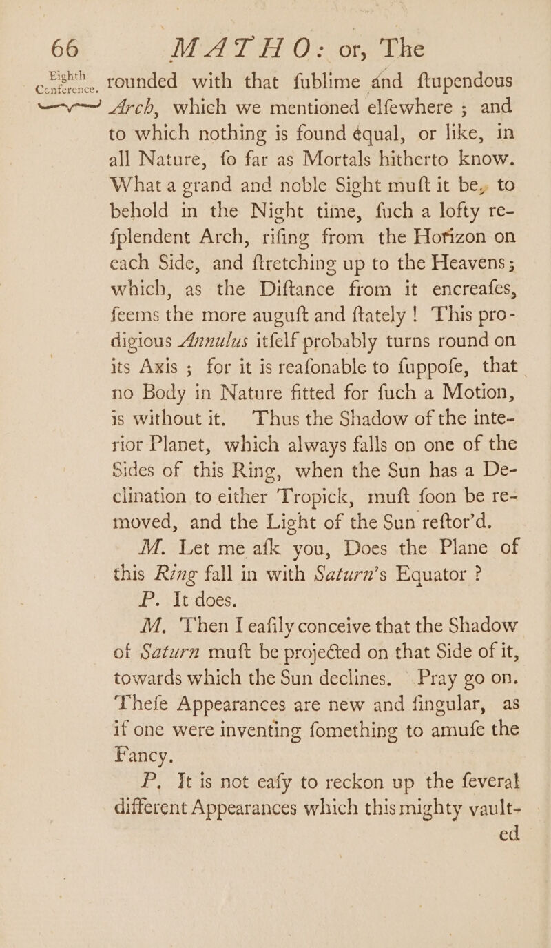 ovisth rounded with that fublime dnd ftupendous —~—~ Arch, which we mentioned elfewhere ; and to which nothing is found é¢qual, or like, in all Nature, fo far as Mortals hitherto know. What a grand and noble Sight muft it be, to behold in the Night time, fuch a lofty re- fplendent Arch, rifing from the Hofizon on each Side, and ftretching up to the Heavens; which, as the Diftance from it encreafes, feems the more auguft and ftately ! This pro- digious Aznulus itfelf probably turns round on its Axis ; for it is reafonable to fuppofe, that no Body in Nature fitted for fuch a Motion, is without it. Thus the Shadow of the inte- rior Planet, which always falls on one of the Sides of this Ring, when the Sun has a De- clination to either Tropick, muft foon be re- moved, and the Light of the Sun reftor’d. M. Let me afk you, Does the Plane of this Reng fall in with Saturn’s Equator ? 2. wt oes. M, Then I eafily conceive that the Shadow of Saturn mutt be projected on that Side of it, towards which the Sun declines. Pray go on. Thefe Appearances are new and fingular, as if one were inventing fomething to amufe the Fancy. P, It is not eafy to reckon up the feveral different Appearances which this mighty vault- ed