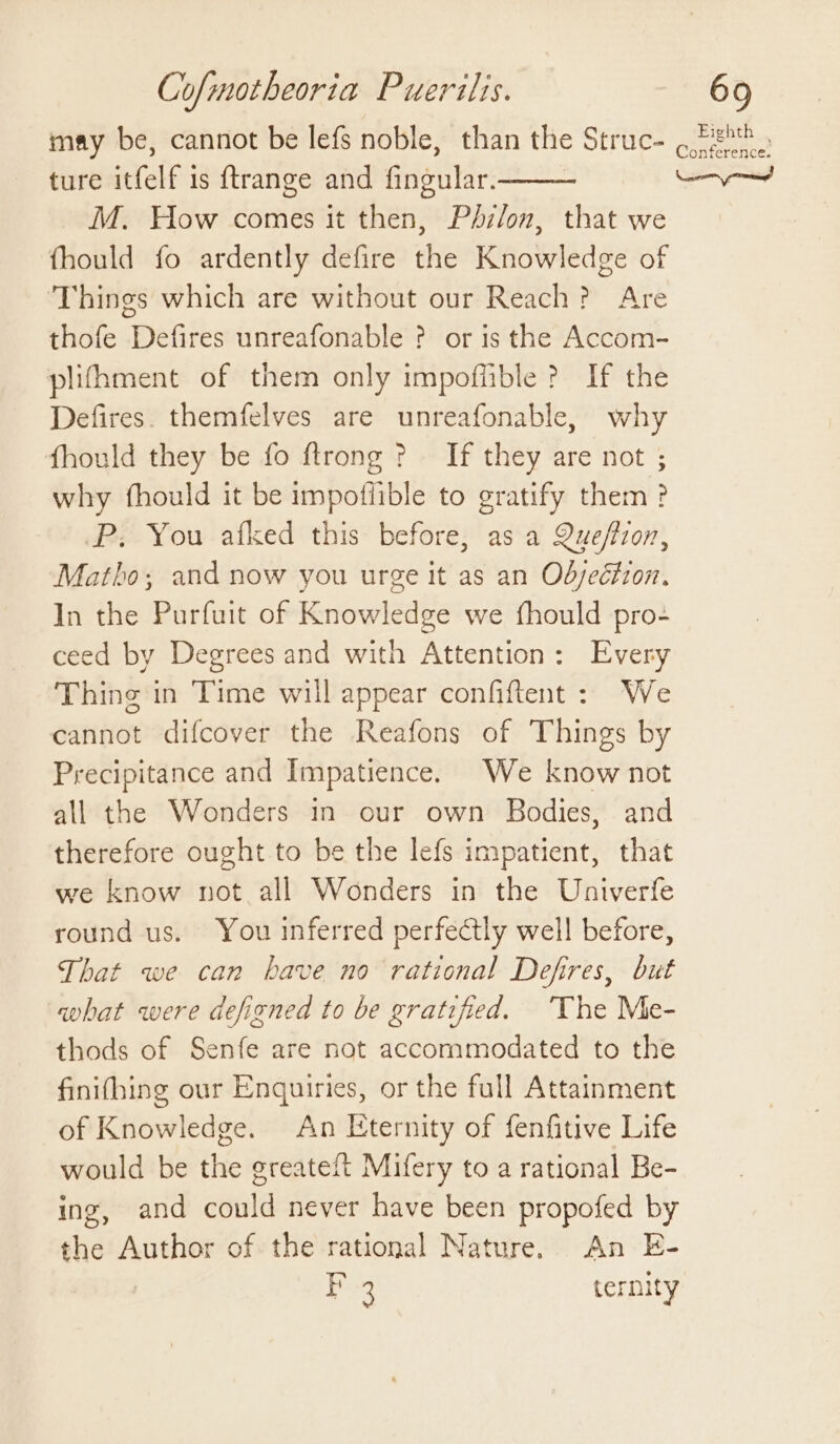 may be, cannot be lefs noble, than the Struc- ture itfelf is ftrange and fingular. _ M. How comes it then, Philon, that we fhould fo ardently defire the Knowledge of ‘Things which are without our Reach? Are thofe Defires unreafonable ? or is the Accom- plifhment of them only impoffible? If the Defires. themfelves are unreafonable, why fhould they be fo ftrong &gt;? If they are not ; why fhould it be impoffible to gratify them ? P; You afked this before, as a Queffion, Matho; and now you urge it as an Objection, In the Purfuit of Knowledge we fhould pro- ceed by Degrees and with Attention: Every Thing in Time will appear confiftent : We cannot difcover the Reafons of Things by Precipitance and Impatience. We know not all the Wonders in our own Bodies, and therefore ought to be the lefs impatient, that we know not all Wonders in the Univerfe round us. You inferred perfectly well before, That we can have no rational Defires, but qhat were defigned to be gratified. ‘The Me- thods of Senfe are not accommodated to the finifhing our Enquiries, or the full Attainment of Knowledge. An Eternity of fenfitive Life would be the greateft Mifery to a rational Be- ing, and could never have been propofed by the Author of the rational Nature. An E- Ber ternity Eighth | Conference.