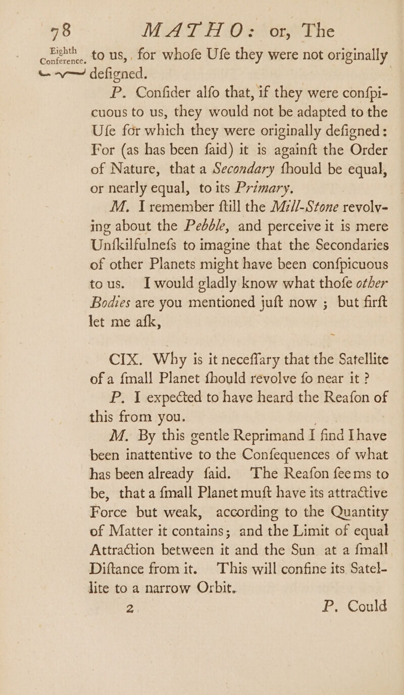 48 Ma TTD ‘ory The ceehth . to us,. for whofe Ufe they were not originally - v— defigned. | P. Confider alfo that, if they were con{pi- cuous to us, they would not be adapted to the Ule for which they were originally defigned: For (as has been faid) it is againft the Order of Nature, that a Secondary fhould be equal, or nearly equal, to its Primary. M. I remember ftill the Mz//-Stone revolv- ing about the Pedbd/e, and perceive it is mere Unfkilfulnefs to imagine that the Secondaries of other Planets might have been con{picuous tous. Iwould gladly know what thofe other Bodies are you mentioned juft now ; but firft let me afk, CIX. Why is it neceffary that the Satellite of a fmall Planet fhould revolve fo near it ? P. I expected to have heard the Reafon of this from you. M. By this gentle Reprimand I find Ihave been inattentive to the Confequences of what has been already faid. The Reafon feems to be, that a {mall Planet muft have its attractive Force but weak, according to the Quantity of Matter it contains; and the Limit of equal Attraction between it and the Sun at a {mall Diftance from it. This will confine its Satel- lite to a narrow Orbit. 2 P. Could