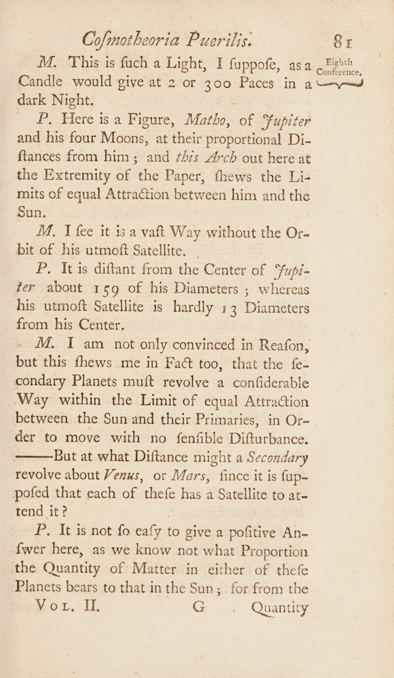 M. 'This is fach a Light, I fuppofe, asa ae Candle would give at 2 or 30 Paces in aan dark Night. P, Here isa Figure, Matho, of Supiter and his four Moons: at their proportional Di- {tances from him ; and ¢hzs Arch out here at the Extremity of the Paper, thews the Li- mits of equal Attraction between him and the Sun. M. I fee it is a vaft Way without the Or- bit of. his utmoft Satellite. - P. It is diftant from the Center of Fupi- fer about 159 of his Diameters ; whereas his utmoft Satellite is hardly 33 Banees from his Center. - MM. I am not only convinced in Reafon, but this fhews me in Fact too, that the fe- condary Planets muft revolve a confiderable Way within the Limit of equal Attraction between the Sun and their Primaries, in Or- der to move with no fenfible Difturbance. But at what Diftance might a Secondary revolve about Venus, or Mars, fince it is fup- pofed that each of thefe has a Satellite to at- tend it? P. It is not fo eaf y to give a pofitive An- {wer here, as we know not what Proportion the Quattign of Matter in either of thefe Planets bears to that inthe Sun; for from the Mor, If G =. Quantity