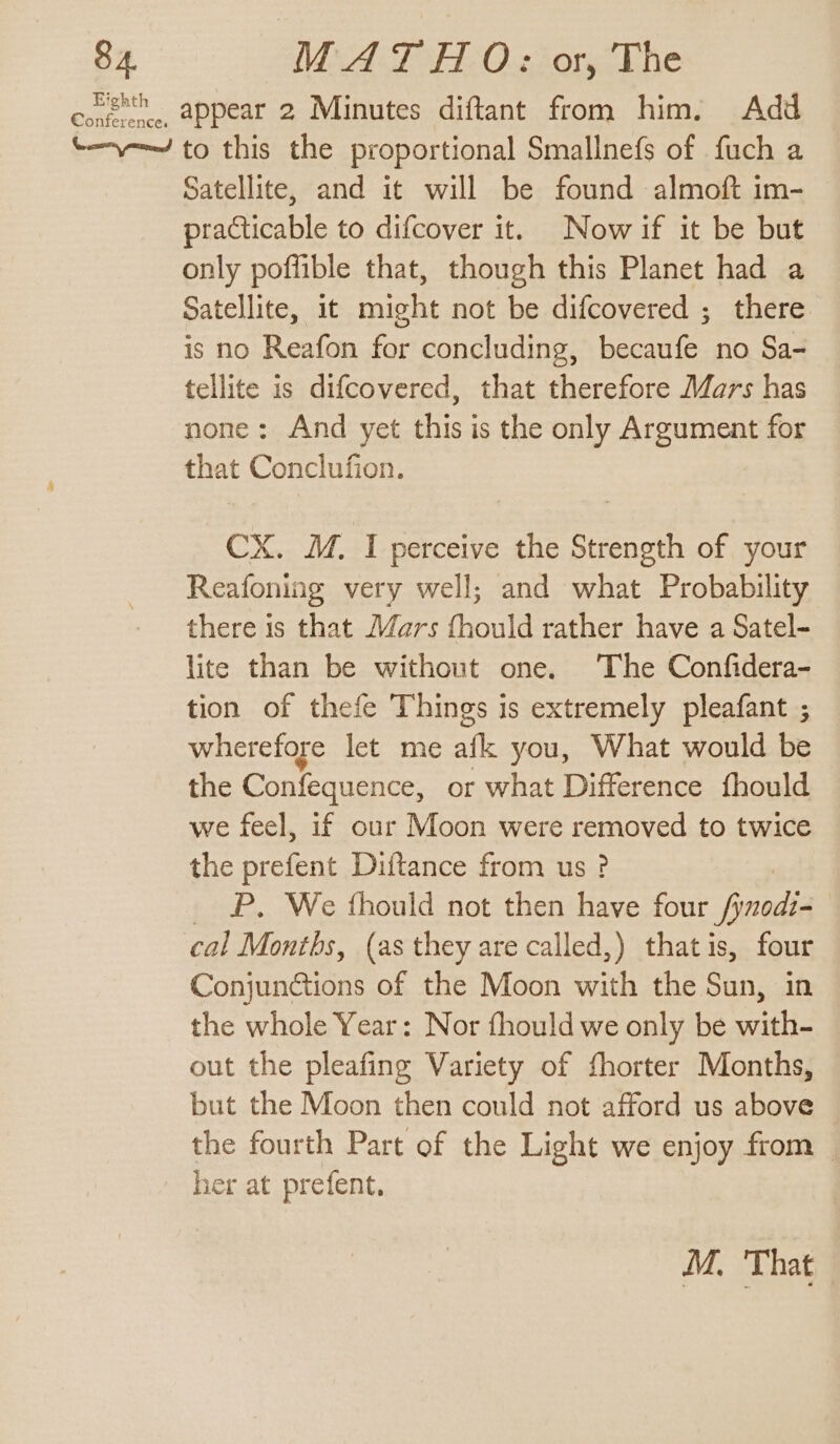 coe,, appear 2 Minutes diftant from him. Add t-y——/ to this the proportional Smallnefs of fuch a Satellite, and it will be found almoft im- practicable to difcover it. Now if it be but only poffible that, though this Planet had a Satellite, it might not be difcovered ; there is no Reafon for concluding, becaufe no Sa- tellite is difcovered, that therefore Mars has none: And yet this is the only Argument for that Conclufion. CX. M. I perceive the Strength of your Reafoning very well; and what Probability there is that Mars fhould rather have a Satel- lite than be without one. The Confidera- tion of thefe Things is extremely pleafant ; wherefore let me afl you, What would be the Confequence, or what Difference fhould we feel, if our Moon were removed to twice the prefent Diftance from us ? P. We fhould not then have four ayer cal Months, (as they are called,) thatis, four Conjunctions of the Moon with the Sun, in the whole Year: Nor fhould we only be with- out the pleafing Variety of fhorter Months, but the Moon then could not afford us above the fourth Part of the Light we enjoy from — her at prefent, M. That