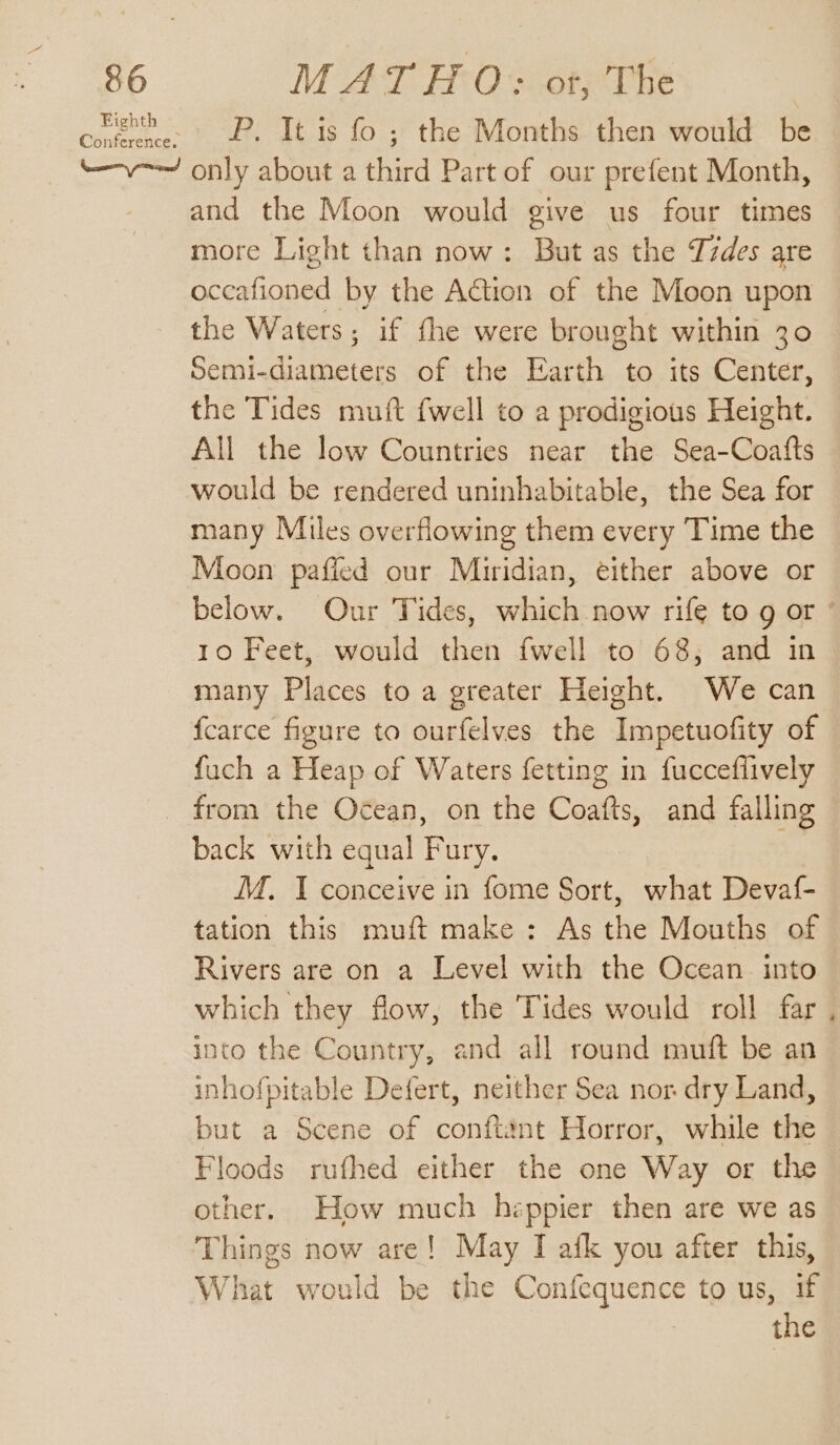 coe. P. It is fo ; the Months then would be “—v-— only about a third Part of our prefent Month, and the Moon would give us four times more Light than now: But as the Lzdes are occafioned by the Action of the Moon upon the Waters; if fhe were brought within 30 Semi-diameters of the Earth to its Center, the Tides muit {well to a prodigious Height. All the low Countries near the Sea-Coafts would be rendered uninhabitable, the Sea for many Miles overflowing them every Time the Moon pafled our Miridian, either above or below. Our Tides, which now rife to g or ° 10 Feet, would then fwell to 68; and in many Places to a greater Height. We can fcarce figure to ourfelves the Impetuofity of fuch a Heap of Waters fetting in fucceflively from the Ocean, on the Coafts, and falling back with equal Fury. ie M. I conceive in fome Sort, what Devaf- tation this muft make : As the Mouths of Rivers are on a Level with the Ocean into which they flow, the Tides would roll far into the Country, and all round muft be an inhofpitable Defert, neither Sea nor dry Land, but a Scene of conftant Horror, while the Floods rufhed either the one Way or the other. How much heppier then are we as Things now are! May I afk you after this, What would be the Confequence to us, if the