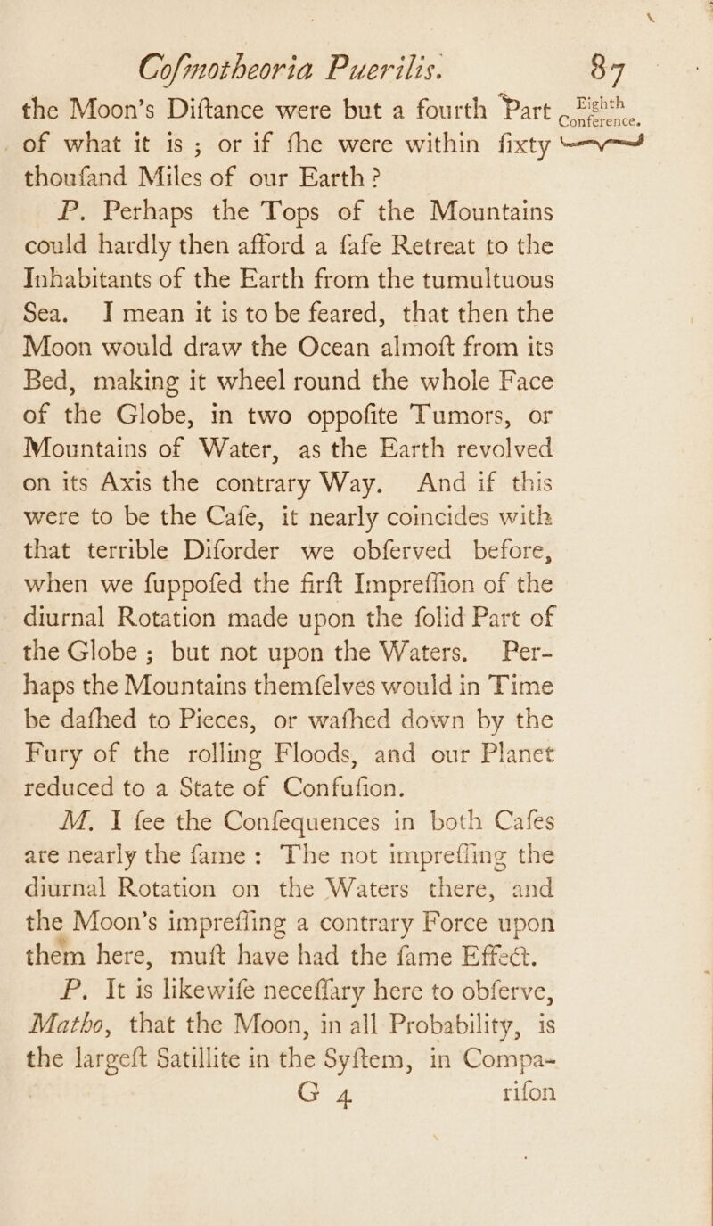 the Moon’s Diftance were but a fourth Part , Pith. of what it is ; or if fhe were within fixty —w~™ thoufand Miles of our Earth? P. Perhaps the Tops of the Mountains could hardly then afford a fafe Retreat to the Inhabitants of the Earth from the tumultuous Sea. I mean it is to be feared, that then the Moon would draw the Ocean almoft from its Bed, making it wheel round the whole Face of the Globe, in two oppofite Tumors, or Mountains of Water, as the Earth revolved on its Axis the contrary Way. And if this were to be the Cafe, it nearly coincides with that terrible Diforder we obferved before, when we fuppofed the firft Impreffion of the diurnal Rotation made upon the folid Part of the Globe ; but not upon the Waters, Per- haps the Mountains themfelves would in Time be dafhed to Pieces, or wafhed down by the Fury of the rolling Floods, and our Planet reduced to a State of Confufion. M. I fee the Confequences in both Cafes are nearly the fame: The not imprefiing the diurnal Rotation on the Waters there, and the Moon’s imprefling a contrary Force upon them here, muft have had the fame Effect. P. It is likewife neceflary here to obferve, Matho, that the Moon, in all Probability, is the largeft Satillite in the Syftem, in Compa- G4 rifon