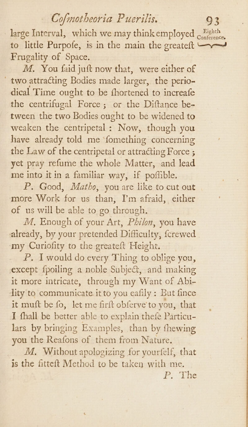 : large Interval, which we may think employed ,Zigh®. to little Purpofe, is in the main the greateft -—~—= Frugality of Space. M. You faid juft now that, were either of _ two attracting Bodies made larger, the perio- dical Time ought to be fhortened to increafe the centrifugal Force; or the Diftance be- tween the two Bodies anal to be widened to weaken the centripetal: Now, though you have already told me fomething concerning the Law of the centripetal or attracting Force ; yet pray refume the whole Matter, and lead me into it in a familiar way, if poffible. P. Good, Matho, you are like to cut out more Work for us than, I’m afraid, either of us will be able to go through. M. Enough of your Art, Phi/on, you have already, by your pretended Difficulty, {crewed ‘my Curiofity to the greateft Heighi. P. I would do every Thing to oblige you, except fpoiling a noble Subject, and making it more intricate, through my Want of Abi- dity to communicate it to you eafily : But fnce it muft be fo, let me firft obferve'to you, that I fhall be better able to explain thefe Particu- lars by bringing Examples, than by fhewing you the revere of them from Nature. _ M. Without apologizing for yourfelf, that is the fitteft Method to be taken with me. FP Vue