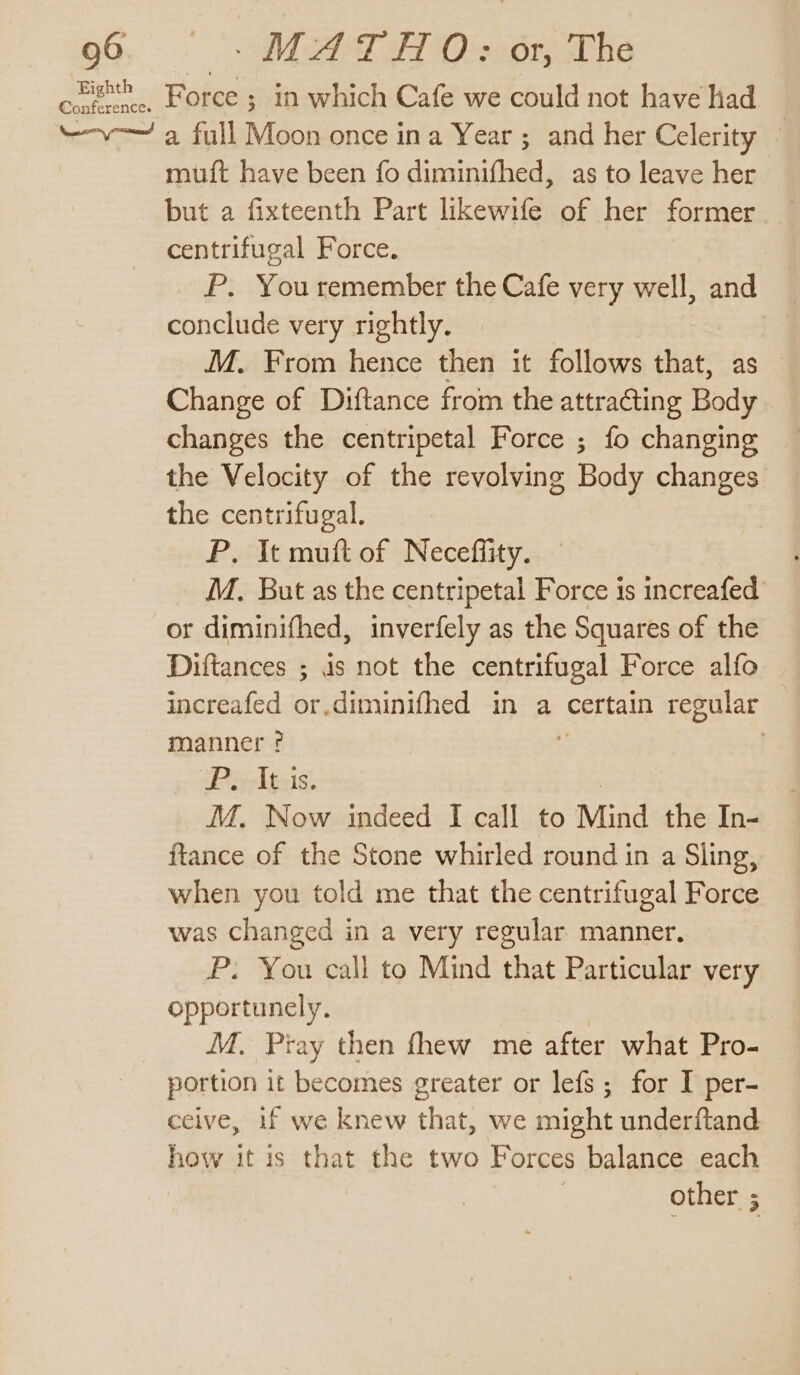 Piri) Sah Force ; in which Cafe we could not have had “-v-—~ a full Moon once ina Year; and her Celerity 4 muft have been fo diminifhed, as to leave her but a fixteenth Part likewife of her former centrifugal Force. : P. You remember the Cafe very well, and conclude very rightly. M. From hence then it follows that, as Change of Diftance from the attracting Body » changes the centripetal Force ; fo changing _ the Velocity of the revolving Body changes the centrifugal. P. It muft of Neceffity. _ M. But as the centripetal Force is increafed or diminifhed, inverfely as the Squares of the Diftances ; is not the centrifugal Force alfo increafed or.diminifhed in a certain regular manner? ; ‘Pir-[p-ig: MM. Now indeed I call to Mind the In- ftance of the Stone whirled round in a Sling, when you told me that the centrifugal Force was changed in a very regular manner. P: You call to Mind that Particular very opportunely. M. Pray then fhew me after what Pro- portion it becomes greater or lefs; for I per- ceive, if we knew that, we might underftand how it is that the two Forces balance each other ;