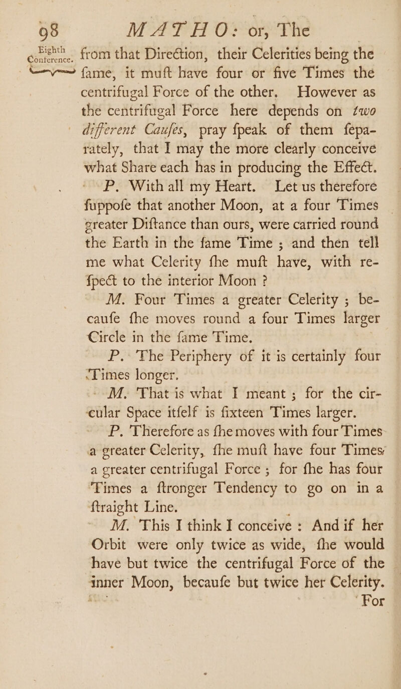 giieence from that Direction, their Celerities being the ayn (aries ee at Have four: or five ‘Times the ceniifical Force of the other. However as the centrifugal Force here depends on two different Caufes, pray {peak of them fepa- rately, that I may the more clearly conceive what Share each has in producing the Effect. P. With all my Heart. Let us therefore fuppofe that another Moon, at a four Times | sreater Diftance than ours, were carried round the Earth in the fame Time ; and then tell me what Celerity fhe muft have, with re- {pect to the interior Moon ? M. Four Times a greater Celerity ; be- caufe fhe moves round a four Times larger Circle in the fame Time. P. The Periphery of it is certainly four ‘Times longer. -M. That is what I meant ; for the cir- ‘cular Space itfelf is fixteen Titties larger. P. Therefore as fhe moves with four Times: a greater Celerity, fhe muft have four Times a creater centrifugal Force ; for fhe has four Times a ftronger Tendency to go on in a ftraight Line. M. This I think I conceive : And if her oak were only twice as wide, fhe would have but twice the centrifugal Force of the — inner Moon, becaufe but twice her Celerity. For