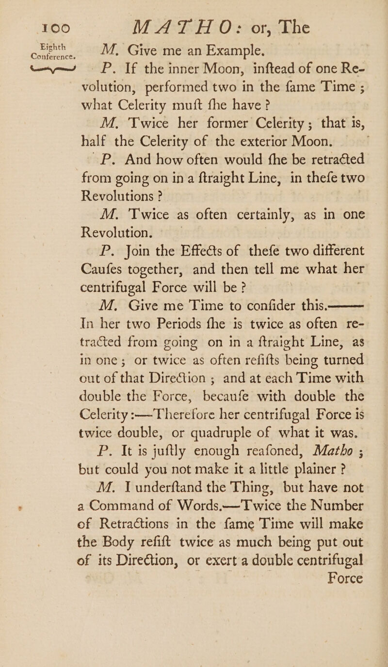 Corea aM Givewnean example, tay = P. If the inner Moon, inftead of one Re- volution, performed two in the fame Time ; what Celerity muft fhe have? M. Twice her former Celerity ; that 1s, half the Celerity of the exterior Moon. ~P. And how often would fhe be retracted from going on ina ftraight Line, in thefe two Revolutions ? M. ‘Twice as often certamly, as in one Revolution. P. Join the Effects of thefe two different Caufes together, and then tell me what her centrifugal Force will be? M. Give me Time to confider this. In her two Periods fhe is twice as often re- tracted from going on in a ftraight Line, as in one; or twice as often refifts being turned out of that Direction ; and at each Time with double the Force, Bedaus e with double the Celerity :—Therefore her centrifugal Force is twice double, or quadruple of what it was. P. It is juftly enough reafoned, Matho ; but could you not make it a little plainer ? M. Tunderftand the Thing, but have not a Command of Words.—Twice the Number of Retractions in the fame Time will make the Body refift twice as much being put out of its Direction, or exert a double centrifugal att: Dekalb Force