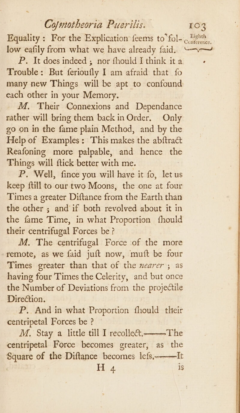 Equality: For the Explication feems to fol- 9 Mh. low eafily from what we have already faid, “~~ P. It does indeed ; nor fhould I think it a Trouble: But ferioufly I am afraid that fo many new Things will be apt to confound each other in your Memory. M. Their Connexions and Dependance rather will bring them back in Order. Only go on in the fame plain Method, and by the Help of Examples: This makes the abftract Reafoning more palpable, and hence the Things will ftick better with me. P. Well, fince you will have it fo, let us keep {till to our two Moons, the one at four Times a greater Diftance from the Earth than the other ; and if both revolved about it in the fame Time, in what Proportion {fhould their centrifugal Forces be? M. The centrifugal Force of the more remote, as we faid juft now, muft be four Times greater than that of the nearer ; as having four ‘Times the Celerity, and but once the Number of Deviations from the projectile Direction. P. And in what Proportion fhould their centripetal Forces be ? M,. Stay a little till I recolle. The centripetal Force becomes greater, as the Square of the Diftance becomes lefs, It H 4 1s