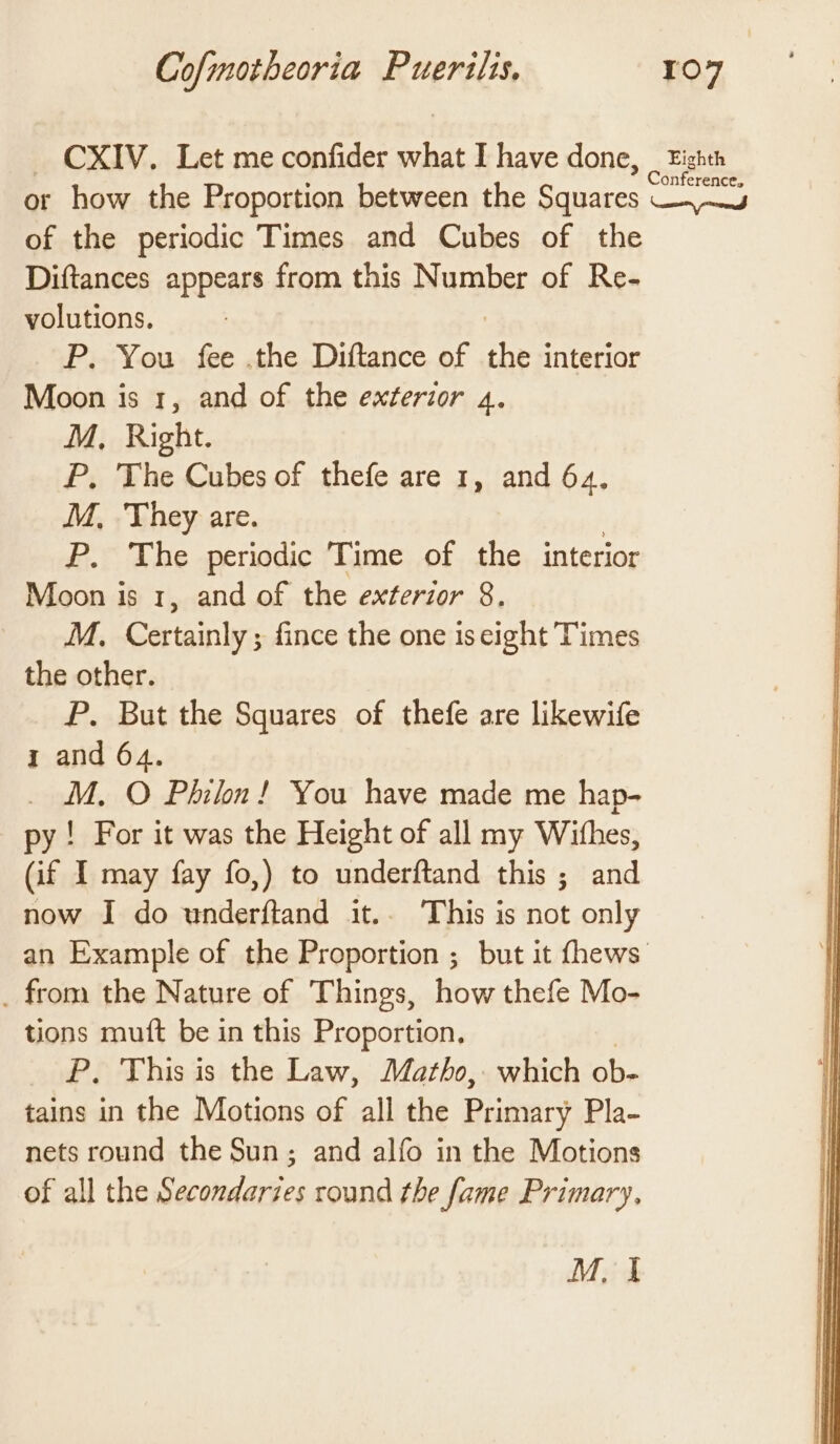 ~ CXIV. Let me confider what I have done, _ Eighth or how the Proportion between the Squares peli of the periodic Times and Cubes of the Diftances appears from this Number of Re- volutions. P. You fee .the Diftance of ns interior Moon is 1, and of the exterior 4. M, Right. P, The Cubes of thefe are 1, and 64. M, They are. P. The periodic Time of the interior Moon is 1, and of the exterior 8. M, Certainly; fince the one iseight Times the other. P. But the Squares of thefe are likewife 1 and 64. _ M. O Philn! You have made me hap- py! For it was the Height of all my Withes, (if I may fay fo,) to underftand this ; and now I do underftand it.. This is not only an Example of the Proportion ; but it fhews _ from the Nature of Things, how thefe Mo- tions muft be in this Proportion, | P. This is the Law, Matho, which ob- tains in the Motions of all the Primary Pla- nets round the Sun; and alfo in the Motions of all the Secondarzes round the fame Primary, M1